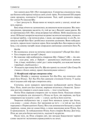 І семестр	 21
Але одного разу Геб і Нут посварилися. Суперечка спалахнула тому,
що богиня неба вранці поїдала своїх дітей-зірок. Розгніваний Геб сварив
свою дружину, осипаючи її прокльонами. Тоді, щоб зупинити сварку,
бог сонця Ра наказав Шу:
— Іди і розлучи їх. Якщо вони не можуть жити у злагоді, нехай жи-
вуть окремо.
Богу вітру нічого не залишилося, як виконати волю владики. Він змах-
нув руками, промовив закляття, й у той же час у Всесвіті завив ураган. Як
не противилися Геб і Нут, вітер розірвав їхні обійми. Небо відділилось від
землі. В Океані зачорніли маленькі острови і величезні материки, підняли-
ся гірські хребти, з гір потекли ріки, і люди, що народилися зі сліз Ра, по-
кинули пагорб Бен-Бен і розбіглися зеленими долинами. Вони побудува-
ли міста, зорали поля і посіяли зерно. Біля пагорба Бен-Бен виросло місто
Іуну, а на самому пагорбі люди спорудили святилище сонячного бога Ра.
Бесіда
	 Як називалась земля на початку свого існування? (Пагорб Бен-Бен)
	 Хто створив цей пагорб? (Атум)
	 Як пояснює міф необхідність створення Шу і Тефнут? (Шу — бог віт-
ру — сила руху, змін, а Тефнут — хранителька стабільного життя.
І те, й інше, необхідне у світі: рух і зміни потрібні, але важливі також
і традиції, стабільність.)
	 Розкажіть про появу бога Ра. Що він приніс на землю? (Бог Сонця Ра
з’явився з білого лотосу, приніс довгоочікуване світло.)
3) Мемфіський міф про створення світу
Місто Мемфіс у давнину називали Хет-Ка-Пта, що означало «дім
душі бога Птаха». Хет-Ка-Пта був давньою столицею Єгипту. У цьому
місті існував свій міф про створення світу.
Спочатку, коли навкруги простягався позбавлений життя Океан
Нун, Птах, який сам був землею, вирішив втілитися у божестві. Зусил-
лям волі він створив із землі свою плоть — тіло і став богом.
Потім Птах вирішив створити світ та інших богів. Оскільки ніяких
інших матеріалів для діяльності у Птаха не було, він вирішив, що буде
створювати все існуюче з себе — з землі, що була його плоттю.
Творення відбувалося так: у серці бога виникла думка про Атума,
а на язику — слово «Атум»; бог промовив це ім’я — і в той же час Атум
народився з Первозданного Хаосу. Він став допомагати батькові у справі
творіння, однак діяв не самостійно, а лише виконував волю Птаха, був
її провідником. За побажаннями Птаха Атум створив Велику Дев’ятку;
Птах же дав усім богам могутність, наділив їх мудрістю.
Після того, як Птах створив світ, він вигадав божественні чарівні
слова-закляття і встановив справедливість на землі.
 