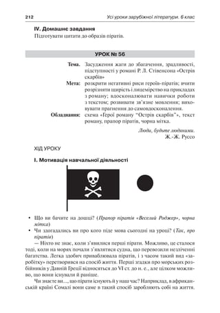 212	 Усі уроки зарубіжної літератури. 6 клас
IV. Домашнє завдання
Підготувати цитати до образів піратів.
Урок № 56
	Тема.	 Засудження жаги до збагачення, зрадливості,
підступності у романі Р. Л. Стівенсона «Острів
скарбів»
	 Мета:	 розкрити негативні риси героїв-піратів; вчити
розрізняти щирість і лицемірство на прикладах
з роману; вдосконалювати навички роботи
з текстом; розвивати зв’язне мовлення; вихо-
вувати прагнення до самовдосконалення.
	 Обладнання:	 схема «Герої роману “Острів скарбів”», текст
роману, прапор піратів, чорна мітка.
Люди, будьте людяними.
Ж.-Ж. Руссо
Хід уроку
І. Мотивація навчальної діяльності
	 Що ви бачите на дошці? (Прапор піратів «Веселий Роджер», чорна
мітка)
	 Чи здогадались ви про кого піде мова сьогодні на уроці? (Так, про
піратів)
— Ніхто не знає, коли з’явилися перші пірати. Можливо, це сталося
тоді, коли на морях почали з’являтися судна, що перевозили незліченні
багатства. Легка здобич приваблювала піратів, і з часом такий вид «за-
робітку» перетворився на спосіб життя. Перші згадки про морських роз-
бійників у Давній Греції відносяться до VI ст. до н. е., але цілком можли-
во, що вони існували й раніше.
Чи знаєте ви..., що пірати існують й у наш час? Наприклад, в африкан-
ській країні Сомалі вони саме в такий спосіб заробляють собі на життя.
 