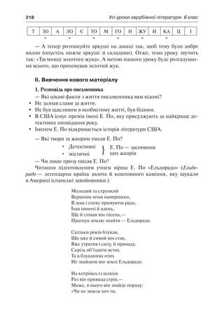 218	 Усі уроки зарубіжної літератури. 6 клас
Т ЗО А ЛО Є ТО М ГО Н ЖУ И КА Ц І
* * * * * *
— А тепер розташуйте аркуші на дошці так, щоб тему було добре
видно (опустіть нижче аркуші зі складами). Отже, тема уроку звучить
так: «Таємниці золотого жука». А метою нашого уроку буде розгадуван-
ня всього, що приховував золотий жук.
ІІ. Вивчення нового матеріалу
1. Розповідь про письменника
— Які цікаві факти з життя письменника вам відомі?
	 Не зазнав слави за життя.
	 Не був щасливим в особистому житті, був бідним.
	 В США існує премія імені Е. По, яку присуджують за найкраще де-
тективне оповідання року.
	 Іменем Е. По відкривається історія літератури США.
— Які твори за жанром писав Е. По?
•	 Детективні
•	 містичні } Е. По — засновник
цих жанрів
— Чи лише прозу писав Е. По?
Читання підготовленим учнем вірша Е. По «Ельдорадо» (Ельдо-
радо — легендарна країна золота й коштовного каміння, яку шукали
в Америці іспанські завойовники.)
Молодий та стрункий
Вершник мчав навпрошки,
В дощ і спеку прямуючи радо,
Їхав поночі й вдень,
Ще й співав він пісень,—
Прагнув землю знайти — Ельдорадо.
Скільки років блукав,
Що вже й сивий він став,
Вже утратив і силу, й принаду,
Скрізь об’їздити встиг,
Та в блуканнях отих
Не знайшов він землі Ельдорадо.
На котрімсь із шляхів
Раз він привида стрів,—
Може, в нього він знайде пораду:
«Чи не знаєш хоч ти,
 