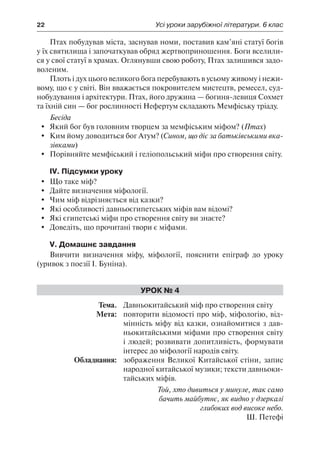 22	 Усі уроки зарубіжної літератури. 6 клас
Птах побудував міста, заснував номи, поставив кам’яні статуї богів
у їх святилища і започаткував обряд жертвоприношення. Боги вселили-
ся у свої статуї в храмах. Оглянувши свою роботу, Птах залишився задо-
воленим.
Плоть і дух цього великого бога перебувають в усьому живому і нежи-
вому, що є у світі. Він вважається покровителем мистецтв, ремесел, суд-
нобудування і архітектури. Птах, його дружина — богиня-левиця Сохмет
та їхній син — бог рослинності Нефертум складають Мемфіську тріаду.
Бесіда
	 Який бог був головним творцем за мемфіським міфом? (Птах)
	 Ким йому доводиться бог Атум? (Сином, що діє за батьківськими вка-
зівками)
	 Порівняйте мемфіський і геліопольський міфи про створення світу.
IV. Підсумки уроку
	 Що таке міф?
	 Дайте визначення міфології.
	 Чим міф відрізняється від казки?
	 Які особливості давньоєгипетських міфів вам відомі?
	 Які єгипетські міфи про створення світу ви знаєте?
	 Доведіть, що прочитані твори є міфами.
V. Домашнє завдання
Вивчити визначення міфу, міфології, пояснити епіграф до уроку
(уривок з поезії І. Буніна).
Урок № 4
	Тема.	 Давньокитайський міф про створення світу
	 Мета:	 повторити відомості про міф, міфологію, від-
мінність міфу від казки, ознайомитися з дав-
ньокитайськими міфами про створення світу
і людей; розвивати допитливість, формувати
інтерес до міфології народів світу.
	 Обладнання:	 зображення Великої Китайської стіни, запис
народної китайської музики; тексти давньоки-
тайських міфів.
Той, хто дивиться у минуле, так само
бачить майбутнє, як видно у дзеркалі
глибоких вод високе небо.
Ш. Петефі
 