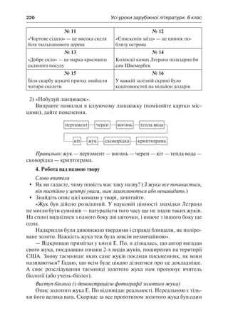 220	 Усі уроки зарубіжної літератури. 6 клас
№ 11
«Чортове сідало» — це висока скеля
біля тюльпанового дерева
№ 12
«Єпископів заїзд» — це шинок по-
близу острова
№ 13
«Добре скло» — це марка красивого
скляного посуду
№ 14
Колекції комах Леграна позаздрив би
сам Швемербек
№ 15
Біля скарбу шукачі пригод знайшли
чотири скелети
№ 16
У важкій залізній скрині було
коштовностей на мільйон доларів
2)	«Побудуй ланцюжок».
Виправте помилки в існуючому ланцюжку (поміняйте картки міс-
цями), дайте пояснення.
пергамент череп вогонь тепла вода
кіт жук сковорідка криптограма
Правильно: жук — пергамент — вогонь — череп — кіт — тепла вода —
сковорідка — криптограма.
4. Робота над назвою твору
Слово вчителя
	 Як ви гадаєте, чому повість має таку назву? (З жука все починається,
він постійно у центрі уваги, ним захоплюються або ненавидять.)
	 Знайдіть опис цієї комахи у творі, зачитайте.
«Жук був дійсно розкішний. У науковій цінності знахідки Леграна
не могло бути сумнівів — натуралісти того часу ще не знали таких жуків.
На спині виднілися з одного боку дві цяточки, і нижче з іншого боку ще
одна.
Надкрилля були дивовижно твердими і справді блищали, як поліро-
ване золото. Важкість жука теж була зовсім незвичайною».
— Відкривши примітки у книзі Е. По, я дізналась, що автор вигадав
свого жука, поєднавши ознаки 2-х видів жуків, поширених на території
США. Знову таємниця: яких саме жуків поєднав письменник, як вони
називаються? Гадаю, що всім буде цікаво дізнатися про це докладніше.
А своє розслідування таємниці золотого жука нам пропонує вчитель
біології (або учень-біолог).
Виступ біолога (з демонстрацією фотографії золотого жука)
Опис золотого жука Е. По відповідає реальності. Нереальною є тіль-
ки його велика вага. Скоріше за все прототипом золотого жука був один
 