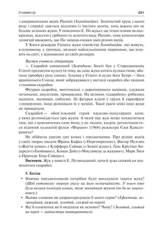 ІІ семестр	 221
з американських видів Plusiotis (Scarabaeidae). Золотистий хрущ з цього
роду і справді здається відлитим із чистого золота, хоча важить він не
більше за інших жуків. У описаного Е. По жука є ще темні плями на над-
крилках, відсутні у срібного та золотого виду Plusiotis, тому коментатори
зазвичай вважають, що По змішав ознаки двох різних видів.
У Книзі рекордів Гіннеса жуки сімейства Scarabaeidae, які живуть,
в основному, у тропіках, визнані найсильнішими тваринами, що існу-
ють на світі, у відношенні до своїх розмірів.
Виступ учителя літератури
— Скарабей священний (Scarabaeus Sacer) був у Стародавньому
Єгипті предметом культу (в тому, як саме жуки котять кульки гною, вба-
чали прообраз руху сонця). Існував у Єгипті й культ бога Хепрі — бога
вранішнього Сонця, який зображувався у вигляді скарабея або людини
з головою скарабея.
Фігурки скарабея, виготовлені з дорогоцінного каміння, служили
печатками, амулетами, прикрасами. На великих «скарабеях» робились
надписи, малюнки, емблеми. Ці фігурки клали у труни й саркофаги
з померлими, іноді розміщали їх у муміях. Такої уваги ніякі інші жуки
не привертали.
Скарабей — обов’язковий герой науково-популярних книг,
у яких розповідається про жуків. А який іще жук може похвалитися
тим, що з присвячених саме йому, а не людям, кадрів, розпочинаєть-
ся відомий художній фільм «Фараон» (1966) режисера Єжи Кавале-
ровича?
Не обійшли увагою цих комах і письменники. Про різних жуків
у своїх творах писали Франц Кафка («Перетворення»), Віктор Пелєвін
(«Життя комах»,) Кліффорд Саймак («Золоті жуки»), Ганс Крістіан Ан-
дерсен («Гнойовик»), Конан Дойл («Мисливець за жуками»), Марк Твен
(«Пригоди Тома Сойера»).
Висновок. Жук у повісті Е. По вигаданий, хоча й дуже схожий на зна-
менитого скарабея.
5. Бесіда
	 Навіщо письменникові потрібно було вигадувати такого жука?
(Щоб ентомолог звернув увагу на його незвичайність. У нього вже
була велика колекція комах, тож звичайним жуком він би не заціка-
вився.)
	 Якими словами ви охарактеризували б цього героя? (Ефектний, не-
звичайний, важкий, золотий, схожий на череп)
	 Які б означення ви б виділили як основні? Чому? (Золотий, схожий
на череп — найчастіше повторюються)
 