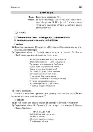 ІІ семестр	 223
Урок № 58
	Тема.	 Тематична атестація № 5
	 Мета:	 здійснити контроль за засвоєнням знань за те-
мою «Творчість Ш. Петефі та Р. Л. Стівенсона»;
розвивати письмове зв’язне мовлення, творчі
здібності учнів.
Хід уроку
І. Оголошення теми і мети уроку, ознайомлення
із завданнями для тематичної роботи
І варіант
1)	Доведіть, що роман Стівенсона «Острів скарбів» належить до при-
годницької літератури.
2)	Порівняйте вірш Ш. Петефі «Коли ти муж...» і поезію М. Львова
«Чтоб стать мужчиной, мало им родиться».
Чтоб стать мужчиной, мало им родиться,
Чтоб стать железом — мало быть рудой.
Ты должен переплавиться. Разбиться.
И, как руда, пожертвовать собой.
Какие бури душу захлестнули!
Но ты солдат и все сумей принять:
От поцелуя женского до пули.
И научись в бою не отступать.
Готовность к смерти — тоже ведь оружье.
И ты его однажды примени…
Мужчины умирают, если нужно,
И потому живут в веках они.
3)	Творче завдання.
Напишіть невелике продовження роману: як склалася доля Джима
Хокінса після повернення додому?
ІІ варіант
1)	Як пов’язані між собою поезія Ш. Петефі та історія Угорщини?
2)	Порівняйте вірш Ш. Петефі «Коли ти муж...» та поезію Р. Бернса
«Чесна бідність».
Чесна бідність
Хай бідні ми, хай злидні ми,
Не маємо нічого,
А будьмо чесними людьми
Й не біймося нікого.
 