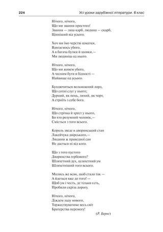 224	 Усі уроки зарубіжної літератури. 6 клас
Нічого, нічого,
Що ми звання простого!
Звання — лиш карб, людина — скарб,
Цінніший від усього.
Хоч ми їмо черстві шматки,
Вдягаємось убого,
А в багача булки й шовки,—
Ми людяніш од нього.
Нічого, нічого,
Що ми живем убого,
А чесним бути в бідності —
Найвище од усього.
Бундючиться вельможний лорд,
Що сотні слуг у нього;
Дурний, як пень, лихий, як чорт,
А строїть з себе бога.
Нічого, нічого,
Що стрічка й хрест у нього,
Бо хто розумний чоловік,—
Сміється з того всього.
Король зведе в дворянський стан
Лакейчука двірського,—
Людини ж праведної сан
Не дасться ні від кого.
Що з того пустого
Дворянства гербового?
Шляхетний дух, шляхетний ум
Шляхетніший того всього.
Молись же всяк, щоб стало так —
А йдеться вже до того! —
Щоб ум і честь, де тільки єсть,
Пробили скрізь дорогу.
Нічого, нічого,
Діждем ладу нового,
Торжествуватиме весь світ
Братерства перемогу!
(Р. Бернс)
 