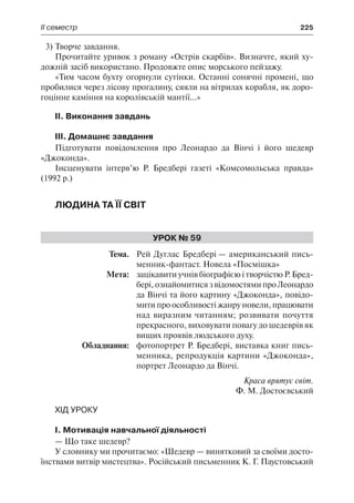 ІІ семестр	 225
3)	Творче завдання.
Прочитайте уривок з роману «Острів скарбів». Визначте, який ху-
дожній засіб використано. Продовжте опис морського пейзажу.
«Тим часом бухту огорнули сутінки. Останні сонячні промені, що
пробилися через лісову прогалину, сяяли на вітрилах корабля, як доро-
гоцінне каміння на королівській мантії...»
ІІ. Виконання завдань
ІІІ. Домашнє завдання
Підготувати повідомлення про Леонардо да Вінчі і його шедевр
«Джоконда».
Інсценувати інтерв’ю Р. Бредбері газеті «Комсомольська правда»
(1992 р.)
Людина та її світ
Урок № 59
	Тема.	 Рей Дуглас Бредбері — американський пись-
менник-фантаст. Новела «Посмішка»
	 Мета:	 зацікавити учнів біографією і творчістю Р. Бред-
бері,ознайомитисязвідомостямипроЛеонардо
да Вінчі та його картину «Джоконда», повідо-
мити про особливості жанру новели, працювати
над виразним читанням; розвивати почуття
прекрасного, виховувати повагу до шедеврів як
вищих проявів людського духу.
	 Обладнання:	 фотопортрет Р. Бредбері, виставка книг пись-
менника, репродукція картини «Джоконда»,
портрет Леонардо да Вінчі.
Краса врятує світ.
Ф. М. Достоєвський
Хід уроку
І. Мотивація навчальної діяльності
— Що таке шедевр?
У словнику ми прочитаємо: «Шедевр — винятковий за своїми досто-
їнствами витвір мистецтва». Російський письменник К. Г. Паустовський
 
