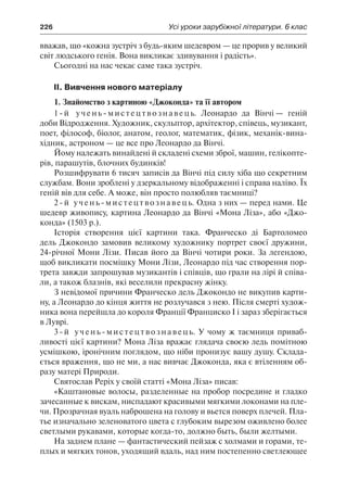 226	 Усі уроки зарубіжної літератури. 6 клас
вважав, що «кожна зустріч з будь-яким шедевром — це прорив у великий
світ людського генія. Вона викликає здивування і радість».
Сьогодні на нас чекає саме така зустріч.
ІІ. Вивчення нового матеріалу
1. Знайомство з картиною «Джоконда» та її автором
1-й учень-мистецтвознавець. Леонардо да Вінчі — геній
доби Відродження. Художник, скульптор, архітектор, співець, музикант,
поет, філософ, біолог, анатом, геолог, математик, фізик, механік-вина-
хідник, астроном — це все про Леонардо да Вінчі.
Йому належать винайдені й складені схеми зброї, машин, гелікопте-
рів, парашутів, блочних будинків!
Розшифрувати 6 тисяч записів да Вінчі під силу хіба що секретним
службам. Вони зроблені у дзеркальному відображенні і справа наліво. Їх
геній вів для себе. А може, він просто полюбляв таємниці?
2-й учень-мистецтвознавець. Одна з них — перед нами. Це
шедевр живопису, картина Леонардо да Вінчі «Мона Ліза», або «Джо-
конда» (1503 р.).
Історія створення цієї картини така. Франческо ді Бартоломео
дель Джокондо замовив великому художнику портрет своєї дружини,
24-річної Мони Лізи. Писав його да Вінчі чотири роки. За легендою,
щоб викликати посмішку Мони Лізи, Леонардо під час створення пор-
трета завжди запрошував музикантів і співців, що грали на лірі й співа-
ли, а також блазнів, які веселили прекрасну жінку.
З невідомої причини Франческо дель Джокондо не викупив карти-
ну, а Леонардо до кінця життя не розлучався з нею. Після смерті худож-
ника вона перейшла до короля Франції Франциско І і зараз зберігається
в Луврі.
3-й учень-мистецтвознавець. У чому ж таємниця приваб-
ливості цієї картини? Мона Ліза вражає глядача своєю ледь помітною
усмішкою, іронічним поглядом, що ніби пронизує вашу душу. Склада-
ється враження, що не ми, а нас вивчає Джоконда, яка є втіленням об-
разу матері Природи.
Святослав Реріх у своїй статті «Мона Ліза» писав:
«Каштановые волосы, разделенные на пробор посредине и гладко
зачесанные к вискам, ниспадают красивыми мягкими локонами на пле-
чи. Прозрачная вуаль наброшена на голову и вьется поверх плечей. Пла-
тье изначально зеленоватого цвета с глубоким вырезом оживлено более
светлыми рукавами, которые когда-то, должно быть, были желтыми.
На заднем плане — фантастический пейзаж с холмами и горами, те-
плых и мягких тонов, уходящий вдаль, над ним постепенно светлеющее
 