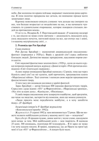 ІІ семестр	 227
небо. Две колонны по краям пейзажа закрывает нынешняя рама карти-
ны. В этом полотне прекрасны все детали, но внимание прежде всего
захватывает лицо.
Картину невозможно описать словами: чем дольше вы смотрите на
нее, тем больше возрастает ее воздействие на вас, и вы начинаете чув-
ствовать то удивительное очарование, которое покоряло стольких лю-
дей на протяжении веков».
Учитель. Недарма К. Г. Паустовський вважав: «У кожному шедеврі
є те, що ніколи не може стати звичним — досконалість людського духу,
сила людського почуття, миттєвий відгук на все, що оточує нас і зовні,
і в нашому внутрішньому світі...».
2. Розповідь про Рея Бредбері
Слово вчителя
Рей Дуглас Бредбері — знаменитий американський письменник-
фантаст (народився у 1920 р.). Виріс у дружній сім’ї серед люблячих
близьких людей. Дитинство вважає прекрасною, щасливою порою сво-
го життя.
Світ наукової фантастики захопив його з 1928 р., коли до нього в ру-
ки потрапив перший випуск журналу «Дивні історії» і Рей прочитав опо-
відання «Світ гігантських мурашок».
А своє перше оповідання Бредбері написав у 12 років, тому що через
бідність своєї сім’ї не міг купити, щоб прочитати, продовження книги
«Марсіанські війни». Тоді хлопчик і написав свою версію продовження
фантастичного твору.
З того часу він назавжди оселився у країні фантазії.
Зараз Бредбері — автор близько 800 науково-фантастичних творів.
Серед них і дуже відомі: «451° за Фаренгейтом», «Марсіанські хроніки»,
«Усе літо за один день», «Канікули», «Посмішка».
У своїх творах письменник хоче зазирнути в майбутнє, щоб зрозуміти,
що чекає на людство, застерегти від помилок, яких ще можна уникнути.
«Люди просять мене передбачити майбутнє, а я хочу запобігти
йому». (Р. Бредбері)
Інсценізація інтерв’ю Р. Бредбері журналісту
«Комсомольської правди» 1992 р.
Журналіст. У серпні 1992 р. вам виповнюється 72 роки. Що ви мо-
жете назвати найбільшим успіхом у вашому житті і що — невдачею?
Бредбері. Я прожив чудове, дивне життя і, чесне слово, шкодувати
мені немає за чим. Мій найбільший успіх — моя творчість. Я написав
25 книг, 300 оповідань, підготував 60 телесеріалів... Я й зараз не можу
і не хочу кидати писати. В травні, наприклад, їду до Праги на прем’єру
моєї п’єси «451° за Фаренгейтом»... А невдач було мало.
 