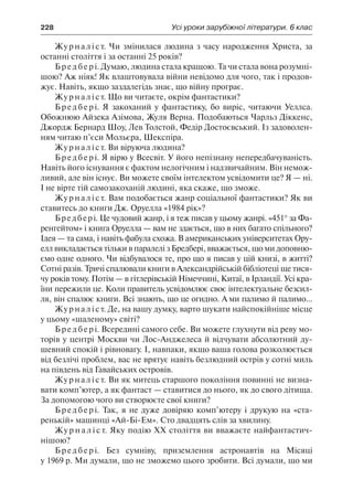 228	 Усі уроки зарубіжної літератури. 6 клас
Журналіст. Чи змінилася людина з часу народження Христа, за
останні століття і за останні 25 років?
Бредбері. Думаю, людина стала кращою. Та чи стала вона розумні-
шою? Аж ніяк! Як влаштовувала війни невідомо для чого, так і продов-
жує. Навіть, якщо заздалегідь знає, що війну програє.
Журналіст. Що ви читаєте, окрім фантастики?
Бредбері. Я закоханий у фантастику, бо виріс, читаючи Уеллса.
Обожнюю Айзека Азімова, Жуля Верна. Подобаються Чарльз Діккенс,
Джордж Бернард Шоу, Лев Толстой, Федір Достоєвський. Із задоволен-
ням читаю п’єси Мольєра, Шекспіра.
Журналіст. Ви віруюча людина?
Бредбері. Я вірю у Всесвіт. У його непізнану непередбачуваність.
Навіть його існування є фактом нелогічним і надзвичайним. Він немож-
ливий, але він існує. Ви можете своїм інтелектом усвідомити це? Я — ні.
І не вірте тій самозакоханій людині, яка скаже, що зможе.
Журналіст. Вам подобається жанр соціальної фантастики? Як ви
ставитесь до книги Дж. Оруелла «1984 рік»?
Бредбері. Це чудовий жанр, і я теж писав у цьому жанрі. «451° за Фа-
ренгейтом» і книга Оруелла — вам не здається, що в них багато спільного?
Ідея — та сама, і навіть фабула схожа. В американських університетах Ору-
елл викладається тільки в паралелі з Бредбері, вважається, що ми доповню-
ємо одне одного. Чи відбувалося те, про що я писав у цій книзі, в житті?
Сотні разів. Тричі спалювали книги в Александрійській бібліотеці ще тися-
чу років тому. Потім — в гітлерівській Німеччині, Китаї, в Ірландії. Усі кра-
їни пережили це. Коли правитель усвідомлює своє інтелектуальне безсил-
ля, він спалює книги. Всі знають, що це огидно. А ми палимо й палимо...
Журналіст. Де, на вашу думку, варто шукати найспокійніше місце
у цьому «шаленому» світі?
Бредбері. Всередині самого себе. Ви можете глухнути від реву мо-
торів у центрі Москви чи Лос-Анджелеса й відчувати абсолютний ду-
шевний спокій і рівновагу. І, навпаки, якщо ваша голова розколюється
від безлічі проблем, вас не врятує навіть безлюдний острів у сотні миль
на південь від Гавайських островів.
Журналіст. Ви як митець старшого покоління повинні не визна-
вати комп’ютер, а як фантаст — ставитися до нього, як до свого дітища.
За допомогою чого ви створюєте свої книги?
Бредбері. Так, я не дуже довіряю комп’ютеру і друкую на «ста-
ренькій» машинці «Ай-Бі-Ем». Сто двадцять слів за хвилину.
Жу р н а л і с т. Яку подію ХХ століття ви вважаєте найфантастич-
нішою?
Бредбері. Без сумніву, приземлення астронавтів на Місяці
у 1969 р. Ми думали, що не зможемо цього зробити. Всі думали, що ми
 