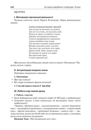 230	 Усі уроки зарубіжної літератури. 6 клас
Хід уроку
І. Мотивація навчальної діяльності
Читання учителем поезії Лариси Резніченко «Город равнодушных
людей».
Город равнодушных людей
Там солнце не восходит, не садится,
Там нет ни летних, ни весенних дней.
Плоды не зреют, не щебечут птицы,
Деревья там привыкли каменеть.
А капли превращаются в крупинки,
А реки погибают подо льдом.
Там осенью в туманно-серой дымке
Фонарь тоскливо стонет за углом.
Там пусто так, как будто этот город
Давно погиб. Лишь здания стоят.
Он никому не нужен и не дорог.
Бесстрастный город,
Словно мертвый сад!..
Що поєднує місто байдужих людей і місто в новелі «Посмішка»? На-
ведіть цитати з вірша.
ІІ. Актуалізація опорних знань
Перевірка домашнього завдання.
1. Опитування
	 Що таке новела?
	 Які твори називають фантастичними?
2. Стислий переказ новели Р. Бредбері
ІІІ. Робота над темою уроку
1. Робота з текстом
	 Коли відбуваються події, описані в творі? (У 2061 році, у майбутньому)
	 Зачитайте цитати, в яких описується, як виглядають люди і місто
майбутнього?
«Червоні, обвітрені руки», «засмальцьований, з цупкої мішковини
одяг», «надщерблені філіжанки з несправжньою кавою», «страхітливий
одяг», «брудні капелюхи», «зруйновані будинки», «замість міст — зва-
лища мотлоху, вулиці від бомб ніби після корчування дерев, а половина
полів уночі світиться від радіації».
Висновок Тома: «Ми ненавидимо усіх і все».
 
