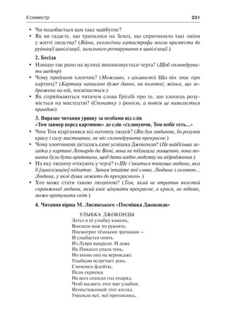 ІІ семестр	 231
	 Чи подобається вам таке майбутнє?
	 Як ви гадаєте, що трапилося на Землі, що спричинило такі зміни
у житті людства? (Війна, екологічна катастрофа могли призвести до
руйнації цивілізації, загального розчарування в цивілізації.)
2. Бесіда
	 Навіщо так рано на вулиці вишиковується черга? (Щоб сплюндрува-
ти шедевр)
	 Чому прийшов хлопчик? (Можливо, з цікавості) Що він знає про
картину? (Картину написано дуже давно, на полотні; жінка, що зо-
бражена на ній, посміхається.)
	 Як сприймаються читачем слова Грігсбі про те, що хлопець розу-
міється на мистецтві? (Спочатку з іронією, а потім це виявляється
правдою)
3. Виразне читання уривку за особами від слів
«Том завмер перед картиною» до слів «схлипуючи, Том побіг геть...»
	 Чим Том відрізнявся від натовпу людей? (Він був людиною, бо розумів
красу і силу мистецтва, не міг сплюндрувати прекрасне.)
	 Чому хлопчикові дісталась саме усмішка Джоконди? (Це найбільша за-
гадка у картині Леонардо да Вінчі, вона не підлягала знищенню, вона по-
винна була бути врятована, щоб дати надію людству на відродження.)
	 На яку людину очікують у черзі? («Ще з’явиться тямуща людина, яка
її [цивілізацію] підлатає. Запам’ятайте мої слова. Людина з головою...
Людина, у якої душа лежить до прекрасного».)
	 Хто може стати такою людиною? (Том, який не втратив якостей
справжньої людини, який вміє цінувати прекрасне, а краса, як відомо,
може врятувати світ.)
4. Читання вірша М. Лисянського «Посмішка Джоконди»
Улыбка  Джоконды
Летел в её улыбку камень,
Вонзали нож по рукоять.
Посмотрит тёмными зрачками —
И улыбается опять.
Из Лувра выкрали. И даже
На Пикассо упала тень,
Но вновь она на вернисаже
Улыбкою встречает день.
Смеялись флейты,
Пели скрипки
На всех сеансах год подряд,
Чтоб вызвать этот миг улыбки,
Непостижимый этот взгляд.
Умолкло всё, всё притаилось,
 