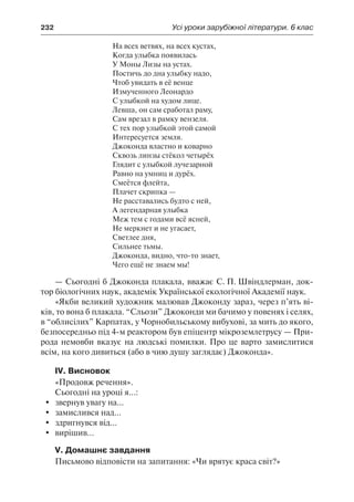 232	 Усі уроки зарубіжної літератури. 6 клас
На всех ветвях, на всех кустах,
Когда улыбка появилась
У Моны Лизы на устах.
Постичь до дна улыбку надо,
Чтоб увидать в её венце
Измученного Леонардо
С улыбкой на худом лице.
Левша, он сам сработал раму,
Сам врезал в рамку вензеля.
С тех пор улыбкой этой самой
Интересуется земля.
Джоконда властно и коварно
Сквозь линзы стёкол четырёх
Глядит с улыбкой лучезарной
Равно на умниц и дурёх.
Смеётся флейта,
Плачет скрипка —
Не расставались будто с ней,
А легендарная улыбка
Меж тем с годами всё ясней,
Не меркнет и не угасает,
Светлее дня,
Сильнее тьмы.
Джоконда, видно, что-то знает,
Чего ещё не знаем мы!
— Сьогодні б Джоконда плакала, вважає С. П. Швіндлерман, док-
тор біологічних наук, академік Української екологічної Академії наук.
«Якби великий художник малював Джоконду зараз, через п’ять ві-
ків, то вона б плакала. “Сльози” Джоконди ми бачимо у повенях і селях,
в “облисілих” Карпатах, у Чорнобильському вибухові, за мить до якого,
безпосередньо під 4-м реактором був епіцентр мікроземлетрусу — При-
рода немовби вказує на людські помилки. Про це варто замислитися
всім, на кого дивиться (або в чию душу заглядає) Джоконда».
IV. Висновок
«Продовж речення».
Сьогодні на уроці я...:
	 звернув увагу на...
	 замислився над...
	 здригнувся від...
	 вирішив...
V. Домашнє завдання
Письмово відповісти на запитання: «Чи врятує краса світ?»
 