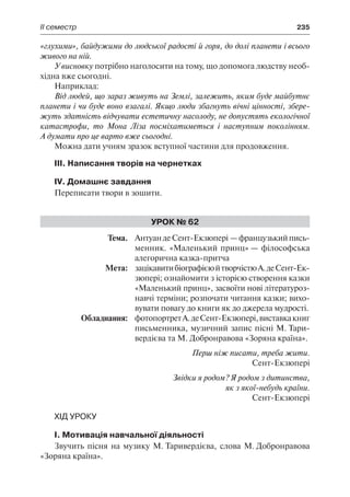 ІІ семестр	 235
«глухими», байдужими до людської радості й горя, до долі планети і всього
живого на ній.
У висновку потрібно наголосити на тому, що допомога людству необ-
хідна вже сьогодні.
Наприклад:
Від людей, що зараз живуть на Землі, залежить, яким буде майбутнє
планети і чи буде воно взагалі. Якщо люди збагнуть вічні цінності, збере-
жуть здатність відчувати естетичну насолоду, не допустять екологічної
катастрофи, то Мона Ліза посміхатиметься і наступним поколінням.
А думати про це варто вже сьогодні.
Можна дати учням зразок вступної частини для продовження.
ІІІ. Написання творів на чернетках
IV. Домашнє завдання
Переписати твори в зошити.
Урок № 62
	Тема.	 АнтуандеСент-Екзюпері —французькийпись-
менник. «Маленький принц» — філософська
алегорична казка-притча
	 Мета:	 зацікавитибіографієюйтворчістюА.деСент-Ек-
зюпері; ознайомити з історією створення казки
«Маленький принц», засвоїти нові літературоз-
навчі терміни; розпочати читання казки; вихо-
вувати повагу до книги як до джерела мудрості.
	 Обладнання:	 фотопортретА.деСент-Екзюпері,виставкакниг
письменника, музичний запис пісні М. Тари-
вердієва та М. Добронравова «Зоряна країна».
Перш ніж писати, треба жити.
Сент-Екзюпері
Звідки я родом? Я родом з дитинства,
як з якої-небудь країни.
Сент-Екзюпері
Хід уроку
I. Мотивація навчальної діяльності
Звучить пісня на музику М. Таривердієва, слова М. Добронравова
«Зоряна країна».
 