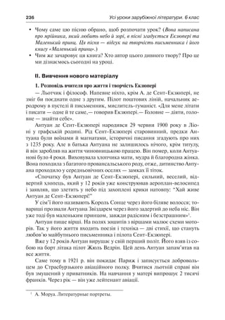 236	 Усі уроки зарубіжної літератури. 6 клас
	 Чому саме цю пісню обрано, щоб розпочати урок? (Вона написана
про мрійника, який любить небо й зорі, в пісні згадується Екзюпері та
Маленький принц. Ця пісня — відгук на творчість письменника і його
книгу «Маленький принц».)
	 Чим же зачаровує ця книга? Хто автор цього дивного твору? Про це
ми дізнаємось сьогодні на уроці.
II. Вивчення нового матеріалу
1. Розповідь вчителя про життя і творчість Екзюпері
— Льотчик і філософ. Напевне ніхто, крім А. де Сент-Екзюпері, не
зміг би поєднати одне з другим. Пілот поштових ліній, начальник ае-
родрому в пустелі й письменник, мислитель-гуманіст. «Для мене літати
і писати — одне й те саме,— говорив Екзюпері.— Головне — діяти, голо-
вне — знайти себе».
Антуан де Сент-Екзюпері народився 29 червня 1900 року в Ліо-
ні у графській родині. Рід Сент-Екзюпері старовинний, предки Ан-
туана були воїнами й магнатами, історичні писання згадують про них
з 1235 року. Але в батька Антуана не залишилось нічого, крім титулу,
й він заробляв на життя чиновницькою працею. Він помер, коли Антуа-
нові було 4 роки. Виховувала хлопчика мати, мудра й благородна жінка.
Вона походила з багатого провансальського роду, отже, дитинство Анту-
ана проходило у середньовічних оселях — замках її тіток.
«Спочатку був Антуан де Сент-Екзюпері, сильний, веселий, від-
вертий хлопець, який у 12 років уже конструював аероплан-велосипед
і заявляв, що злетить у небо під захоплені крики натовпу: “Хай живе
Антуан де Сент-Екзюпері!”
У сім’ї його називають Король Сонце через його біляве волосся; то-
вариші прозвали Антуана Звіздарем через його задертий до неба ніс. Він
уже тоді був маленьким принцом, завжди радісним і безстрашним»1
.
Антуан пише вірші. На полях зошитів з віршами малює схеми мото-
рів. Так у його життя входить поезія і техніка — дві стихії, що стануть
любов’ю майбутнього письменника і пілота Сент-Екзюпері.
Вже у 12 років Антуан вирушає у свій перший політ. Його взяв із со-
бою на борт літака пілот Жюль Ведрін. Цей день Антуан запам’ятав на
все життя.
Саме тому в 1921 р. він покидає Париж і записується доброволь-
цем до Страсбурзького авіаційного полку. Вчитися льотній справі він
був змушений у приватників. На навчання у матері випрошує 2 тисячі
франків. Через рік — він уже лейтенант авіації.
1
	 А. Моруа. Литературные портреты.
 