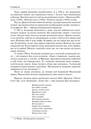 ІІ семестр	 237
Через аварію Екзюпері демобілізують. А в 1926 р. він переходить
до цивільної авіації, яка перевозила пошту з Тулузи через Касабланку
в Даккар. Про його життя в цей час розповідають книги: «Пошта на Пів-
день» (1929), «Нічний політ» (1930), «Планета людей» (1939) та інші.
Під час Другої світової війни Екзюпері, всупереч рішенню медичної
комісії, яка визнала його не придатним до військової служби, опиняєть-
ся на фронті. Він — офіцер розвідувальної авіагрупи.
У 1943 р. Екзюпері звільняють у запас. Але він добивається спеці-
ального дозволу на кілька польотів. Він передчуває смерть і готується
до неї. Антуан пише листа до матері, останнього листа: «Дорога матусю,
я так хотів би, щоб ви не хвилювалися за мене і щоб до вас дійшов цей
лист. Почуваю себе я дуже добре. Я горюю, що так давно всіх вас не ба-
чив. Я хвилююсь за вас, моя дорога старенька матусю. Який же все-таки
нещасний час! Коли нарешті стане можливим сказати тим, кого любиш,
що ти їх любиш! Матусю, поцілуйте мене так, як я вас цілую, від усього
серця. Антуан».
31 липня 1944 р. Екзюпері піднімається в дев’ятий дозволений по-
літ — він повинен був стати останнім. «Люди з тривогою і надією див-
ляться в далечінь, у той бік, де Франція, пристрасно бажаючи побачити
у небі літак, що повертається. Та з кожною хвилиною надія слабшає,
а потім щезає зовсім. Запас палива в літаку вже скінчився... І командир
ескадрильї скаже одному з льотчиків: “Ви виконаєте завдання, доручене
майорові де Сент-Екзюпері”»1
.
Ніхто не зможе дізнатися, де загинув цей відважний Маленький
принц. Місцем його вічного перебування стане планета Земля...
Виразне читання вірша російської поетеси Юлії Друніної «Пилот
Сент-Экс, поэт Экзюпери». (Сент-Экс — так називали друзі Екзюпері.)
Влюбленный в землю,
Он любил и небо,
Да так, что без него
Прожить не мог.
Но этот гений,
Этот полубог,
По мненью многих,
Мудрым вовсе не был.
И то сказать —
Творил бы в тишине,
Своим лишь, кровным,
Занимаясь делом...
Пилот Сент-Экс
1
	 А. Моруа. Литературные портреты.
 