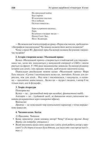 238	 Усі уроки зарубіжної літератури. 6 клас
На грянувшей войне
Был горячо
И леденяще смелым.
Он в небесах
Остался навсегда…
Гори в угрюмом космосе,
Гори,
Безумная и мудрая звезда —
Пилот Сент-Экс,
Поэт Экзюпери.
—Якможнапов’язатиепіграфдоуроку«Першніжписати,требажити»
з біографією письменника? Чи можна назвати його життя подвигом?
Чому у вірші Ю. Друніної зірка Екзюпері названа безумною і водно-
час мудрою?
2. Історія створення казки «Маленький принц»
Казка «Маленький принц» створюється в найтяжчий для письмен-
ника час, коли він знаходиться у вимушеній еміграції в США і звідти
рветься на фронт. У 1942 році видавництво замовляє Екзюпері різдвяну
історію для дітей, і він працює ночами, щоб вчасно закінчити казку.
Перекладач російською мовою казки «Маленький принц» Нора
Галь писала: «Сумна і насмішкувата казка ця, звичайно, більше для до-
рослих, ніж для дітей... Над нею і посміхнешся, і посумуєш, а голов-
не — неодмінно замислишся... Казка ця — мудра і людяна, і автор її не
тільки поет, але й філософ».
3. Теорія літератури
Повторюємо:
Казка — це... (розповідний твір про вигадані, фантастичні події).
Алегорія — це... (художній засіб, за допомогою якого узагальнене по-
няття розкривається через конкретні образи).
Вивчаємо:
Притча — це невеликий твір повчального характеру з чітко вираже-
ною мораллю.
4. Читання казки. Бесіда
1) Присвята. Читання
	 Кому присвячує свою книжку автор? Чому? (Своєму другові Леону
Верту; він потребує утішання.)
	 Який висновок щодо світу дорослих і світу дітей робить автор у при-
святі? («Усі дорослі колись були дітьми, але мало хто з них про це пам’я-
тає».)
 