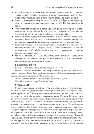 24	 Усі уроки зарубіжної літератури. 6 клас
	 Жителі Давнього Китаю були великими винахідниками. Вони ви-
гадали чимало речей — від шовку і паперу до компаса і пороху. Ки-
тайці користувалися усім цим за тисячі років до інших народів.
	 Близько 2 000 років тому китаєць на ім’я Цай Лунь приготував су-
міш з деревних волокон, розкатав і висушив її. Так був винайдений
папір.
	 Повітряні змії з’явилися в Китаї ще 3 000 років тому. Та вони слугу-
вали не лише для забави. Будівельникам повітряні змії допомагали
піднімати на дах черепицю, а рибакам — ловити рибу.
	 Китайці почали будувати морські вітрильні судна за сотні років до єв-
ропейців. Вони винайшли також навісне крило, завдяки якому мог-
ли пливти на кораблі у будь-якому напрямку незалежно від вітру.
	 Завдяки китайцям ми можемо не боятися дощу. Вони винайшли па-
расольку більш ніж 3 000 років тому. Спочатку парасольки робили
з листя рослин або пір’я птахів, а потім — з промасленого паперу,
який не пропускав воду.
	 Китайці винайшли також годинниковий механізм. Приблизно
1 000 років тому вони сконструювали великого водяного годинника,
який приводило в дію водяне колесо.
2. Словникова робота
Паньгу — першопредок, перша людина на землі.
Нюйва — жіноче божество, що зображувалось у вигляді змії з люд-
ською головою. Вона була наділена виключно божественною силою і за
один день могла здійснити 70 перевтілень.
Чжан — міра довжини, що складає приблизно 3,2 м.
Лі — міра довжини, приблизно 0,5 км.
3. Читання міфу
Згідно з переказами, в той час, коли земля і небо ще не відокремили-
ся одне від одного, всесвіт являв собою суцільний хаос і за формою нага-
дував куряче яйце. У ньому зародився наш першопредок Паньгу. У цьо-
му великому яйці він ріс уві сні, важко дихаючи. Минуло 18 тисяч років
до того часу, коли він прокинувся. Він розплющив очі, щоб роздивитися
навкруги, та, на жаль, нічого не побачив: навколо нього був суцільний
чорний і липкий морок, і серце його сповнилося сумом. Не знайшовши
виходу з цього яйця, Паньгу схопив сокиру і з силою вдарив перед собою.
Почувся страшенний гуркіт, який буває, коли рушаться гори, і велике
яйце розкололося. Все легке і чисте одразу ж піднялося вгору й утвори-
ло небо, а важке і брудне опустилося вниз й утворило землю. Так небо
і земля, що являли собою спочатку суцільний хаос, завдяки удару соки-
ри відокремилися одне від одного. Після того як Паньгу відділив небо
від землі, він, непокоячись, що вони знову з’єднаються, уперся ногами
 