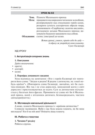 ІІ семестр	 241
Урок № 63
	Тема.	 Планета Маленького принца
	 Мета:	 працювати над виразним читанням за особами,
розмірковувати над стосунками героїв казки,
розкрити сутність алегоричних образів твору,
поповнювати «Скарбничку золотих висловів»,
розгадувати загадки Маленького принца; ви-
ховувати бажання працювати над собою.
	 Обладнання:	 схеми; ілюстрації до казки.
Встав уранці, умився, привів себе до ладу —
й одразу ж упорядкуй свою планету.
Сент-Екзюпері
Хід уроку
I. Актуалізація опорних знань
1. Опитування
Дайте визначення:
	 притчі;
	 алегорії;
	 казки.
2. Перевірка домашнього завдання
Усна відповідь на запитання: «Хто з героїв Екзюпері міг повто-
рити його слова: “Звідки я родом? Я родом з дитинства, як з якої-не-
будь країни”». (Повторити слова Екзюпері, звичайно, міг би льот-
чик-оповідач. Він так і не став дорослим, вимушений жити у світі
дорослих і пристосовуватися до нього. Сум за дитинством відчува-
ється у багатьох його фразах. Промовити ці слова міг би й Малень-
кий принц, який є втіленням дитячого, безпосереднього, чистого
світосприйняття.)
II. Мотивація навчальної діяльності
А може, планета Маленького принца і є «країною дитинства»?
Словесне малювання. Якби у вас була власна планета, як би вона
виглядала? Хто б на ній жив? Опишіть вашу планету.
III. Робота з текстом
1. Читання V розділу
Робота в групах.
 