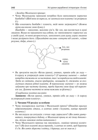 242	 Усі уроки зарубіжної літератури. 6 клас
«Загадки Маленького принца»
	 Чому Маленькому принцові потрібно було виполювати паростки
баобабів? (Щоб вони не виросли, не захопили всю планету і не розірвали
її.)
	 Що означають баобаби і планета, якій вони загрожують? (Кожна
група висловлює свою думку.)
(Баобаби — шкідливе, жахливе сім’я. Це зло, що оселяється в душі
людини. Якщо не працювати над собою, не «виполювати» паростки зла
у своїй душі, то воно розростеться, заполонить усю душу, серце людини
і може розірвати його. (Пригадайте вислови «лопнути від злості», «сійте
розумне, добре, вічне»).)
	 Як зрозуміти вислів «Встав уранці, умився, привів себе до ладу —
й одразу ж упорядкуй свою планету»? (У прямому значенні — людині
потрібно стежити як за чистотою, так і за порядком на своїй планеті.
Треба не смітити, вчасно прибирати, захищати її, стежити за еко-
логічним станом рідної планети. В переносному значенні — не можна
забувати про чистоту духовну, треба берегти свою душу від парост-
ків зла. Духовна чистота не менш важлива за фізичну.)
«Скарбничка золотих висловів»
Запишемо: «Встав уранці, умився, привів себе до ладу — й одразу
ж упорядкуй свою планету».
2. Читання VII розділу за особами
	 Чому посварилися льотчик і Маленький принц? (Оповідач прагнув
відремонтувати літака, а хлопчик хотів з’ясувати, навіщо троянді
колючки.)
	 Як виглядала ця ситуація з точки зору дорослого? (Він хотів уряту-
ватися, повернутися додому, а Маленький принц не міг йому допомог-
ти, тільки заважав своїми питаннями.)
	 Чому Маленького принца так хвилювало, «навіщо троянді колюч-
ки»? (На його планеті жила троянда, і хлопчик не хотів, щоб баранець
її з’їв. Він хотів зберегти і квітку, і баранця, але не знав як.)
 