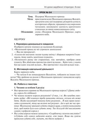 244	 Усі уроки зарубіжної літератури. 6 клас
Урок № 64
	Тема.	 Подорож Маленького принца
	 Мета:	 простежитишляхМаленькогопринцауВсесвіті,
зрозуміти сенс цієї подорожі; розкрити сутність
алегоричних образів; працювати над виразним
читанням; виховувати здатність критичного
ставлення до явищ навколишнього світу.
	 Обладнання:	 схема «Подорож Маленького Принца»; карта
зоряного неба.
Хід уроку
I. Перевірка домашнього завдання
Підібрати цитати-підписи до малюнків Екзюпері.
1.	«Маленький принц не міг стримати захоплення:
— Яка ви прекрасна!»
2.	«А коли він востаннє полив чудову квітку і збирався накрити її ков-
паком, йому навіть захотілося плакати».
3.	«Останнього ранку він старанніше, ніж звичайно, прибрав свою
планету. Він дбайливо прочистив діючі вулкани... Крім того, у нього
був ще один згаслий вулкан... Він прочистив і згаслий вулкан теж».
II. Мотивація навчальної діяльності
Карта зоряного неба.
— Чи хотіли б ви помандрувати Всесвітом, побувати на інших пла-
нетах? Ми зробимо це разом із Маленьким принцом і намалюємо карту
Всесвіту Маленького принца.
III. Робота з текстом
1. Читання за особами X розділу
	 Яке враження справив на Маленького принца король? (Дивна люди-
на, король без підданих)
	 Чи можна назвати короля розумним? (І так, і ні. Він начебто гово-
рить мудро: «Від кожного треба вимагати стільки, скільки він може
дати. Влада насамперед повинна бути розумною... Я маю право вима-
гати слухняності, тому що веління мої розумні». Але в цей же час про-
понує Маленькому принцові судити старого щура, а потім помилувати
його, щоб потім було кого судити знову. Так безглузді ідеї викликають
сумнів у мудрості короля.)
	 Які слова короля можна записати у «Скарбничку золотих висловів»?
(«Судити себе самого набагато важче, ніж інших. Якщо ти зумієш
правильно судити себе, значить, ти дійсно мудрий».)
 