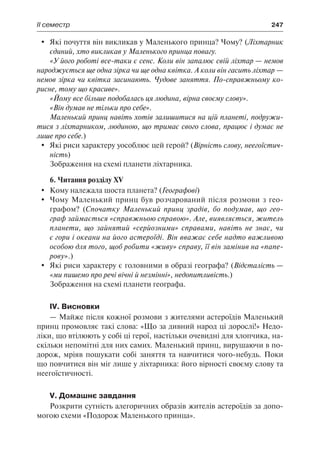 ІІ семестр	 247
	 Які почуття він викликав у Маленького принца? Чому? (Ліхтарник
єдиний, хто викликав у Маленького принца повагу.
«У його роботі все-таки є сенс. Коли він запалює свій ліхтар — немов
народжується ще одна зірка чи ще одна квітка. А коли він гасить ліхтар —
немов зірка чи квітка засинають. Чудове заняття. По-справжньому ко-
рисне, тому що красиве».
«Йому все більше подобалась ця людина, вірна своєму слову».
«Він думав не тільки про себе».
Маленький принц навіть хотів залишитися на цій планеті, подружи-
тися з ліхтарником, людиною, що тримає свого слова, працює і думає не
лише про себе.)
	 Які риси характеру уособлює цей герой? (Вірність слову, неегоїстич-
ність)
Зображення на схемі планети ліхтарника.
6. Читання розділу XV
	 Кому належала шоста планета? (Географові)
	 Чому Маленький принц був розчарований після розмови з гео-
графом? (Спочатку Маленький принц зрадів, бо подумав, що гео-
граф займається «справжньою справою». Але, виявляється, житель
планети, що зайнятий «серйозними» справами, навіть не знає, чи
є гори і океани на його астероїді. Він вважає себе надто важливою
особою для того, щоб робити «живу» справу, її він замінив на «папе-
рову».)
	 Які риси характеру є головними в образі географа? (Відсталість —
«ми пишемо про речі вічні й незмінні», недопитливість.)
Зображення на схемі планети географа.
IV. Висновки
— Майже після кожної розмови з жителями астероїдів Маленький
принц промовляє такі слова: «Що за дивний народ ці дорослі!» Недо-
ліки, що втілюють у собі ці герої, настільки очевидні для хлопчика, на-
скільки непомітні для них самих. Маленький принц, вирушаючи в по-
дорож, мріяв пошукати собі заняття та навчитися чого-небудь. Поки
що повчитися він міг лише у ліхтарника: його вірності своєму слову та
неегоїстичності.
V. Домашнє завдання
Розкрити сутність алегоричних образів жителів астероїдів за допо-
могою схеми «Подорож Маленького принца».
 