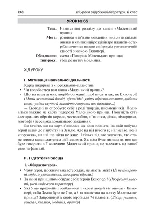 248	 Усі уроки зарубіжної літератури. 6 клас
Урок № 65
	Тема.	 Написання розділу до казки «Маленький
принц»
	 Мета:	 розвивати зв’язне мовлення; виділяти спільні
ознаки в композиції розділів про планети-асте-
роїди; вчитися писати свій розділ у стилістичній
єдності з казкою Екзюпері.
	 Обладнання:	 схема «Подорож Маленького принца».
	 Тип уроку:	 урок розвитку мовлення.
Хід уроку
I. Мотивація навчальної діяльності
Карта подорожі з «порожньою» планетою.
	 Чи подобається вам казка «Маленький принц»?
	 Що, на вашу думку, потрібно людині, щоб писати так, як Екзюпері?
(Мати життєвий досвід, цікаві ідеї, уміти образно мислити, любити
слово, уміти влучно й лаконічно говорити про важливе...)
— Сьогодні ви спробуєте себе в ролі творців, письменників. Поди-
віться уважно на карту подорожі Маленького принца. Поясність суть
алегоричних образів короля, честолюбця, п’янички, ділка, ліхтарника,
географа (перевірка домашнього завдання).
Ви бачите, що на карті з’явилася ще одна планета, на якій побуває
герой казки до прибуття на Землю. Але на ній нічого не написано, вона
«порожня», на ній ще ніхто не живе. І тільки від вас залежить, хто ста-
не героєм казки, жителем цієї планети. Як вона буде виглядати, про що
буде говорити з її жителями Маленький принц, це залежить від вашої
уяви та фантазії.
II. Підготовча бесіда
1. «Обираємо героя»
	 Чому герої, що живуть на астероїдах, не мають імен? (Це не конкрет-
ні люди, а узагальнення, алегоричні образи.)
	 За яким принципом обирає своїх героїв Екзюпері? (Професійні якос-
ті, риси людського характеру)
	 Які б ще професійні особливості і якості людей міг описати Екзю-
пері, якби Земля була не 7-ю, а 8-ю планетою на шляху Маленького
принца? Запропонуйте своїх героїв для 7-ї планети. (Лікар, учитель,
генерал, хвалько, модниця, оратор)
 