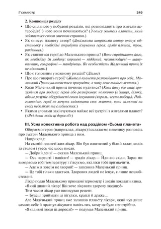 ІІ семестр	 249
2. Композиція розділу
	 Що спільного у побудові розділів, які розповідають про жителів ас-
тероїдів? З чого вони починаються? (З опису жителя планети, який
займається своєю звичною справою.)
	 Як описує планету автор? (Декількома штрихами автор описує об-
становку і необхідні атрибути існування героя: армія пляшок, трон,
рахівниця.)
	 Як ставляться герої до Маленького принца? (Вони сприймають його,
як необхідну їм людину: королеві — підданий, честолюбцеві — шану-
вальник, географові — мандрівець. Як особистість Маленький принц їх
не цікавить.)
	 Що є головним у кожному розділі? (Діалог)
	 Про що говорять герої? (Жителі планети розповідають про себе, Ма-
ленький Принц намагається зрозуміти, в чому сенс такого життя.)
	 Коли Маленький принц починає нудитися? (Коли йому все стає зро-
зумілим про людину: герой або розмірковує нелогічно (п’яниця, ділок),
або не розуміє абсурдності свого існування (король, честолюбець). Най-
головніше: герої не хочуть змінювати своє життя, вони замкнені на
своїх недоліках та слабкостях.)
	 Якими словами закінчуються майже всі зустрічі з жителями планет?
(«Які дивні люди ці дорослі!»)
III. Усна колективна робота над розділом «Сьома планета»
Обираємо героя (наприклад, лікаря) і складаємо невелику розповідь
про зустріч Маленького принца з ним.
Наприклад:
На сьомій планеті жив лікар. Він був одягнений у білий халат, сидів
за столом і увесь час щось писав.
— Добрий день! — сказав Маленький принц.
— Ось нарешті і пацієнт! — зрадів лікар.— Йди-но сюди. Зараз ми
виміряємо тобі температуру і з’ясуємо, які ліки тобі призначити.
— Але ж я зовсім не хворий! — запевнив Маленький принц.
— Це тобі тільки здається. Здорових людей не існує, є лише недооб-
стежені.
Лікар подав Маленькому принцові термометр і звелів показати язика.
«Який дивний лікар! Він хоче лікувати здорову людину!»
Тим часом лікар уже виписував рецепт.
— Будеш приймати ці пігулки, краплі й драже...
Але Маленький принц вже залишав планету лікаря, який чув лише
самого себе й прагнув лікувати навіть тих, кому це було непотрібно.
«Які дивні люди ці дорослі!» — подумав Маленький принц.
 