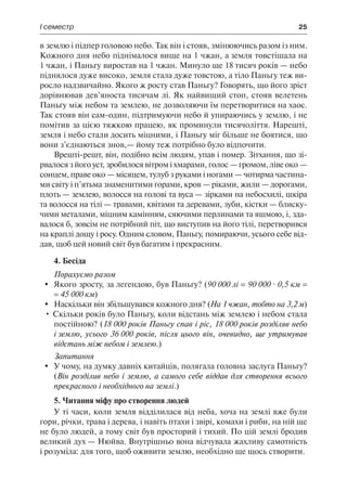 І семестр	 25
в землю і підпер головою небо. Так він і стояв, змінюючись разом із ним.
Кожного дня небо піднімалося вище на 1 чжан, а земля товстішала на
1 чжан, і Паньгу виростав на 1 чжан. Минуло ще 18 тисяч років — небо
піднялося дуже високо, земля стала дуже товстою, а тіло Паньгу теж ви-
росло надзвичайно. Якого ж росту став Паньгу? Говорять, що його зріст
дорівнював дев’яноста тисячам лі. Як найвищий стоп, стояв велетень
Паньгу між небом та землею, не дозволяючи їм перетворитися на хаос.
Так стояв він сам-один, підтримуючи небо й упираючись у землю, і не
помітив за цією тяжкою працею, як проминули тисячоліття. Нарешті,
земля і небо стали досить міцними, і Паньгу міг більше не боятися, що
вони з’єднаються знов,— йому теж потрібно було відпочити.
Врешті-решт, він, подібно всім людям, упав і помер. Зітхання, що зі-
рвалося з його уст, зробилося вітром і хмарами, голос — громом, ліве око —
сонцем, праве око — місяцем, тулуб з руками і ногами — чотирма частина-
ми світу і п’ятьма знаменитими горами, кров — ріками, жили — дорогами,
плоть — землею, волосся на голові та вуса — зірками на небосхилі, шкіра
та волосся на тілі — травами, квітами та деревами, зуби, кістки — блиску-
чими металами, міцним камінням, сяючими перлинами та яшмою, і, зда-
валося б, зовсім не потрібний піт, що виступив на його тілі, перетворився
на краплі дощу і росу. Одним словом, Паньгу, помираючи, усього себе від-
дав, щоб цей новий світ був багатим і прекрасним.
4. Бесіда
Порахуємо разом
	 Якого зросту, за легендою, був Паньгу? (90 000 лі = 90 000 · 0,5 км =
= 45 000 км)
	 Наскільки він збільшувався кожного дня? (На 1 чжан, тобто на 3,2 м)
• Скільки років було Паньгу, коли відстань між землею і небом стала
постійною? (18 000 років Паньгу спав і ріс, 18 000 років розділяв небо
і землю, усього 36 000 років, після цього він, очевидно, ще утримував
відстань між небом і землею.)
Запитання
	 У чому, на думку давніх китайців, полягала головна заслуга Паньгу?
(Він розділив небо і землю, а самого себе віддав для створення всього
прекрасного і необхідного на землі.)
5. Читання міфу про створення людей
У ті часи, коли земля відділилася від неба, хоча на землі вже були
гори, річки, трава і дерева, і навіть птахи і звірі, комахи і риби, на ній ще
не було людей, а тому світ був просторий і тихий. По цій землі бродив
великий дух — Нюйва. Внутрішньо вона відчувала жахливу самотність
і розуміла: для того, щоб оживити землю, необхідно ще щось створити.
 