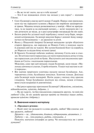 ІІ семестр	 251
— Як же ти міг знати, що це я тебе шукаю?
— Хто б ще відважився літати так низько у цих горах? — відповів
Гійоме.
	 Сент-Екзюпері у своєму житті зазнав 15 аварій. Перша з них трапилася,
коли під час народного гуляння у Версалі він виробляв запаморочли-
ві трюки. Машина почала розвалюватися у повітрі. «Мені не врятува-
тися, та не падати ж на святковий натовп»,— встиг подумати він і зу-
мів дотягнути до місця, де в разі катастрофи постраждав би він один.
	 Багато років без усілякої надії перебував у неволі негр Барк, викра-
дений кочівниками. Екзюпері викупив Барка і допоміг йому повер-
нутися на батьківщину — до дружини та дітей.
	 Якось у Південній Америці Екзюпері випадково зустрів збіднілого
старого француза, що вирушив до Нового Світу в пошуках щастя
й доживав свій вік на чужині. Він купив біднякові білет на корабель
до Марселя та віддав йому останні гроші.
	 В Орконте Екзюпері побачив знайому дівчинку Сесіль всю в сльо-
зах. Їй хотілося мати парасольку, але мати переконувала дочку в тому,
що парасольок для дітей не буває. Наступного дня письменник при-
йшов до Сесіль з маленькою парасолькою.
Можливо, саме про цей випадок згадав Екзюпері, коли писав: «Ма-
ленька дівчинка в сльозах, її треба втішити. Тільки тоді настане в сві-
ті порядок».
	 Він навчив трирічного хлопчика пускати мильні бульбашки. Але,
торкаючись стіни, бульбашки лопалися. Хлопчик плакав. Декілька
днів Екзюпері ходів похмурий. Потім додав у мильну піну краплю
гліцерину. Тепер бульбашки відлітали від стінки, немов м’ячики;
вони стали яскравіші й довговічніші.
— Які риси характеру притаманні Екзюпері? (Мужність, сміливість,
відповідальність, чуйність, доброта...)
— Як ви гадаєте, чи був письменник справжнім другом, чи вмів він
любити? (Так, бо він завжди прагнув прийти на допомогу іншим людям,
проявляв чуйність і доброту.)
II. Вивчення нового матеріалу
1. «Продовжте речення»
— Який зміст ви вкладаєте в слова дружба, любов? Що означає для
вас дружити, любити?
Дружити — це... (допомагати, ділитися, підтримувати, цікавитися...)
Любити — це... (піклуватися, радіти, співчувати...)
Поясніть значення епіграфів до уроку. Чи погоджуєтесь ви з цими
думками?
 