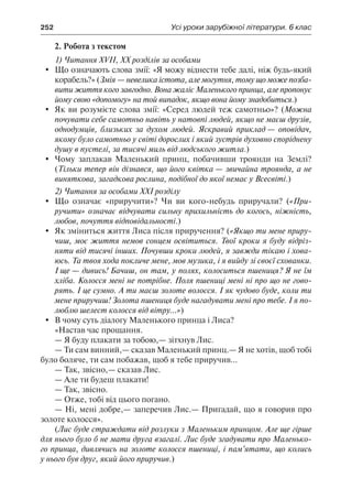 252	 Усі уроки зарубіжної літератури. 6 клас
2. Робота з текстом
1) Читання XVII, XX розділів за особами
	 Що означають слова змії: «Я можу віднести тебе далі, ніж будь-який
корабель?» (Змія — невелика істота, але могутня, тому що може позба-
вити життя кого завгодно. Вона жаліє Маленького принца, але пропонує
йому свою «допомогу» на той випадок, якщо вона йому знадобиться.)
	 Як ви розумієте слова змії: «Серед людей теж самотньо»? (Можна
почувати себе самотньо навіть у натовпі людей, якщо не маєш друзів,
однодумців, близьких за духом людей. Яскравий приклад — оповідач,
якому було самотньо у світі дорослих і який зустрів духовно споріднену
душу в пустелі, за тисячі миль від людського житла.)
	 Чому заплакав Маленький принц, побачивши троянди на Землі?
(Тільки тепер він дізнався, що його квітка — звичайна троянда, а не
виняткова, загадкова рослина, подібної до якої немає у Всесвіті.)
2) Читання за особами XXI розділу
	 Що означає «приручити»? Чи ви кого-небудь приручали? («При-
ручити» означає відчувати сильну прихильність до когось, ніжність,
любов, почуття відповідальності.)
	 Як зміниться життя Лиса після приручення? («Якщо ти мене приру-
чиш, моє життя немов сонцем освітиться. Твої кроки я буду відріз-
няти від тисячі інших. Почувши кроки людей, я завжди тікаю і хова-
юсь. Та твоя хода покличе мене, мов музика, і я вийду зі своєї схованки.
І ще — дивись! Бачиш, он там, у полях, колоситься пшениця? Я не їм
хліба. Колосся мені не потрібне. Поля пшениці мені ні про що не гово-
рять. І це сумно. А ти маєш золоте волосся. І як чудово буде, коли ти
мене приручиш! Золота пшениця буде нагадувати мені про тебе. І я по-
люблю шелест колосся від вітру...»)
	 В чому суть діалогу Маленького принца і Лиса?
«Настав час прощання.
— Я буду плакати за тобою,— зітхнув Лис.
— Ти сам винний,— сказав Маленький принц.— Я не хотів, щоб тобі
було боляче, ти сам побажав, щоб я тебе приручив...
— Так, звісно,— сказав Лис.
— Але ти будеш плакати!
— Так, звісно.
— Отже, тобі від цього погано.
— Ні, мені добре,— заперечив Лис.— Пригадай, що я говорив про
золоте колосся».
(Лис буде страждати від розлуки з Маленьким принцом. Але ще гірше
для нього було б не мати друга взагалі. Лис буде згадувати про Маленько-
го принца, дивлячись на золоте колосся пшениці, і пам’ятати, що колись
у нього був друг, який його приручив.)
 