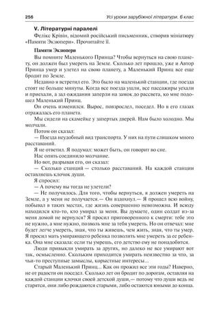 256	 Усі уроки зарубіжної літератури. 6 клас
V. Літературні паралелі
Фелікс Крівін, відомий російський письменник, створив мініатюру
«Памяти Экзюпери». Прочитайте її.
Памяти Экзюпери
Вы помните Маленького Принца? Чтобы вернуться на свою плане-
ту, он должен был умереть на Земле. Сколько лет прошло, уже и Автор
Принца умер и улетел на свою планету, а Маленький Принц все еще
бродит по Земле.
Недавно я встретил его. Это было на маленькой станции, где поезда
стоят не больше минуты. Когда все поезда ушли, все пассажиры уехали
и приехали, а зал ожидания заперли на замок до рассвета, ко мне подо-
шел Маленький Принц.
Он очень изменился. Вырос, повзрослел, поседел. Но в его глазах
отражалась его планета.
Мы сидели на скамейке у запертых дверей. Нам было холодно. Мы
молчали.
Потом он сказал:
— Поезда неудобный вид транспорта. У них на пути слишком много
расставаний.
Я не ответил. Я подумал: может быть, он говорит во сне.
Нас опять соединило молчание.
Но вот, разрывая его, он сказал:
— Сколько станций — столько расставаний. На каждой станции
оставляешь клочок души.
Я спросил:
— А почему вы тогда не улетели?
— Не получилось. Для того, чтобы вернуться, я должен умереть на
Земле, а у меня не получается.— Он вздохнул.— Я прошел всю войну,
побывал в таких местах, где жизнь совершенно невозможна. И всюду
находился кто-то, кто умирал за меня. Вы думаете, один солдат из-за
меня домой не вернулся? Я просил приговоренного к смерти: тебе это
не нужно, а мне нужно, позволь мне за тебя умереть. Но он отвечал: мне
будет легче умереть, зная, что ты живешь, чем жить, зная, что ты умер.
Я просил мать умирающего ребенка позволить мне умереть за ее ребен-
ка. Она мне сказала: если ты умрешь, его детство ему не понадобится.
Люди привыкли умирать за других, но далеко не все умирают вот
так, осмысленно. Скольким приходится умирать неизвестно за что, за
чьи-то преступные замыслы, корыстные интересы...
Старый Маленький Принц... Как он прожил все эти годы? Наверно,
не от радости он поседел. Сколько лет он бродит по дорогам, оставляя на
каждой станции клочки своей детской души,— потому что души ведь не
старятся, они либо рождаются старыми, либо остаются юными до конца.
 