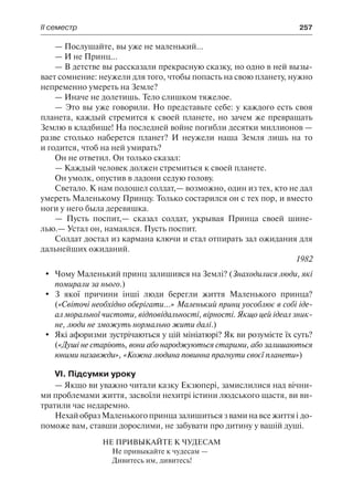ІІ семестр	 257
— Послушайте, вы уже не маленький...
— И не Принц...
— В детстве вы рассказали прекрасную сказку, но одно в ней вызы-
вает сомнение: неужели для того, чтобы попасть на свою планету, нужно
непременно умереть на Земле?
— Иначе не долетишь. Тело слишком тяжелое.
— Это вы уже говорили. Но представьте себе: у каждого есть своя
планета, каждый стремится к своей планете, но зачем же превращать
Землю в кладбище! На последней войне погибли десятки миллионов —
разве столько наберется планет? И неужели наша Земля лишь на то
и годится, чтоб на ней умирать?
Он не ответил. Он только сказал:
— Каждый человек должен стремиться к своей планете.
Он умолк, опустив в ладони седую голову.
Светало. К нам подошел солдат,— возможно, один из тех, кто не дал
умереть Маленькому Принцу. Только состарился он с тех пор, и вместо
ноги у него была деревяшка.
— Пусть поспит,— сказал солдат, укрывая Принца своей шине-
лью.— Устал он, намаялся. Пусть поспит.
Солдат достал из кармана ключи и стал отпирать зал ожидания для
дальнейших ожиданий.
1982
	 Чому Маленький принц залишився на Землі? (Знаходилися люди, які
помирали за нього.)
	 З якої причини інші люди берегли життя Маленького принца?
(«Cвіточі необхідно оберігати...» Маленький принц уособлює в собі іде-
ал моральної чистоти, відповідальності, вірності. Якщо цей ідеал зник-
не, люди не зможуть нормально жити далі.)
	 Які афоризми зустрічаються у цій мініатюрі? Як ви розумієте їх суть?
(«Душі не старіють, вони або народжуються старими, або залишаються
юними назавжди», «Кожна людина повинна прагнути своєї планети»)
VI. Підсумки уроку
— Якщо ви уважно читали казку Екзюпері, замислилися над вічни-
ми проблемами життя, засвоїли нехитрі істини людського щастя, ви ви-
тратили час недаремно.
Нехай образ Маленького принца залишиться з вами на все життя і до-
поможе вам, ставши дорослими, не забувати про дитину у вашій душі.
Не привыкайте к чудесам
Не привыкайте к чудесам —
Дивитесь им, дивитесь!
 