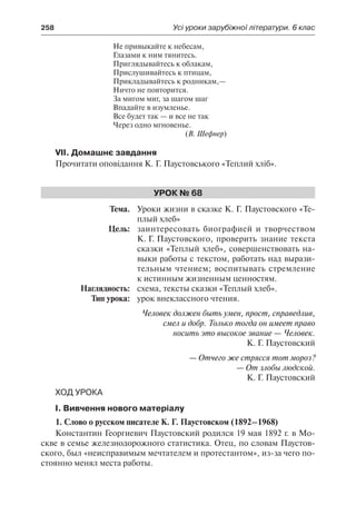 258	 Усі уроки зарубіжної літератури. 6 клас
Не привыкайте к небесам,
Глазами к ним тянитесь.
Приглядывайтесь к облакам,
Прислушивайтесь к птицам,
Прикладывайтесь к родникам,—
Ничто не повторится.
За мигом миг, за шагом шаг
Впадайте в изумленье.
Все будет так — и все не так
Через одно мгновенье.
(В. Шефнер)
VII. Домашнє завдання
Прочитати оповідання К. Г. Паустовського «Теплий хліб».
Урок № 68
	Тема.	 Уроки жизни в сказке К. Г. Паустовского «Те-
плый хлеб»
	 Цель:	 заинтересовать биографией и творчеством
К. Г. Паустовского, проверить знание текста
сказки «Теплый хлеб», совершенствовать на-
выки работы с текстом, работать над вырази-
тельным чтением; воспитывать стремление
к истинным жизненным ценностям.
	 Наглядность:	 схема, тексты сказки «Теплый хлеб».
	 Тип урока:	 урок внеклассного чтения.
Человек должен быть умен, прост, справедлив,
смел и добр. Только тогда он имеет право
носить это высокое звание — Человек.
К. Г. Паустовский
— Отчего же стрясся тот мороз?
— От злобы людской.
К. Г. Паустовский
Ход урока
І. Вивчення нового матеріалу
1. Слово о русском писателе К. Г. Паустовском (1892–1968)
Константин Георгиевич Паустовский родился 19 мая 1892 г. в Мо-
скве в семье железнодорожного статистика. Отец, по словам Паустов-
ского, был «неисправимым мечтателем и протестантом», из-за чего по-
стоянно менял места работы.
 