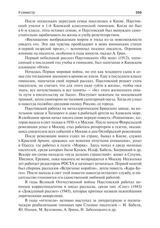 ІІ семестр	 259
После нескольких переездов семья поселилась в Киеве. Паустов-
ский учился в 1-й Киевской классической гимназии. Когда он был
в 6-м классе, отец оставил семью, и Паустовский был вынужден само-
стоятельно зарабатывать на жизнь и учебу репетиторством.
«Восхищение воображаемым миром и тоска из-за невозможности
увидеть его. Эти два чувства преобладают в моих юношеских стихах
и первой незрелой прозе»,— вспоминал позднее писатель. Огромное
влияние на писателя, особенно в годы юности, оказал А. Грин.
Первый небольшой рассказ Паустовского «На воде» (1912), напи-
санный в последний год учебы в гимназии, был напечатан в Киевском
альманахе «Огни».
Началась Первая мировая война, но его как младшего сына в се-
мье (по тогдашним законам) в армию не взяли. Еще в последнем классе
гимназии, напечатав свой первый рассказ, Паустовский решает стать
писателем, но считает, что для этого надо «уйти в жизнь», чтобы «все
знать, все почувствовать и все понять» — «без этого жизненного опы-
та пути к писательству не было». Поступает вожатым на московский
трамвай, затем санитаром на тыловой санитарный поезд. Тогда он узнал
и навсегда полюбил среднюю полосу России, ее города.
Паустовский работал на металлургическом Брянском заводе, на ко-
тельном заводе в Таганроге и даже в рыбачьей артели на Азовском море.
В свободное время начал писать свою первую повесть «Романтики», ко-
торая вышла в свет только в 1930-х в Москве. После начала Февральской
революции уехал в Москву, стал работать репортером в газетах, оказав-
шись свидетелем всех событий в Москве в дни Октябрьской революции
После революции много ездил по стране, бывал в Киеве, служил
в Красной Армии, сражаясь «со всякими отпетыми атаманами», уехал
в Одессу, где работал в газете «Моряк». Здесь попал в среду молодых
писателей, среди которых были Катаев, Ильф, Бабель, Багрицкий и др.
Вскоре им снова овладела «муза дальних странствий»: живет в Сухуми,
Тбилиси, Ереване, пока наконец не возвращается в Москву. Несколько
лет работает редактором РОСТА и начинает печататься. Первой книгой
был сборник рассказов «Встречные корабли», затем повесть «Кара-Бу-
газ». После выхода в свет этой повести навсегда оставляет службу, и пи-
сательство становится его единственной любимой работой.
В годы Великой Отечественной войны Паустовский работал во-
енным корреспондентом и писал рассказы, среди них «Снег» (1943)
и «Дождливый рассвет» (1945), которые критики назвали нежнейшими
лирическими акварелями.
В годы «оттепели» активно выступал за литературную и полити-
ческую реабилитацию гонимых при Сталине писателей — И. Бабеля,
Ю. Олеши, М. Булгакова, А. Грина, Н. Заболоцкого и др.
 