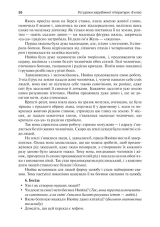26	 Усі уроки зарубіжної літератури. 6 клас
Якось присіла вона на березі ставка, взяла жменю жовтої глини,
намочила її водою і, дивлячись на своє віддзеркалення, виліпила щось
схоже на маленьку дівчинку. Як тільки вона поставила її на землю, рап-
том — навіть сказати дивно — ця маленька фігурка ожила, закричала
«уа-уа» і радісно застрибала. Їй дали ім’я Жень — «людина».
Перша людина була дуже маленькою, але, згідно з легендою, її ство-
рила богиня. Вона відрізнялася від літаючих птахів і чотириногих тва-
рин і трималася як хазяйка всесвіту.
Нюйва була дуже задоволена своїм творінням, і, продовжуючи цю
справу, виліпила з глини безліч чоловічків обох статей. Голі чоловічки,
оточивши богиню, танцювали і радісно кричали. Потім вони поодинці
і групами розбіглися у різні боки.
Здивувавшись і заспокоївшись, Нюйва продовжувала свою роботу.
З-під її рук на землю падали живі чоловічки, і, чуючи навколо себе сміх
людей, вона вже не відчувала себе такою самотньою, як раніше, адже
світ був заселений її синами й дочками. Бажаючи заселити усю землю
цими розумними істотами, Нюйва працювала дуже довго і, ще не до-
сягши мети, дуже стомилася.
Врешті-решт, вона взяла щось на зразок мотузки, очевидно, це була
зірвана з гірського обриву ліана, опустила її у драговину і, коли та по-
крилася жовтою рідкою глиною, стряхнула цю глину на землю. У міс-
цях, де падали шматочки глини, з’являлися маленькі чоловічки, що
кричали «уа-уа» та радісно стрибали.
Так вона спростила свою роботу: стряхне мотузкою — і одразу з’яв-
ляється безліч живих чоловічків. Скоро на землі усюди були помітні слі-
ди людей.
На землі з’явилися люди, і, здавалося б, праця Нюйви могла б завер-
шитися. Однак вона замислилася, що ще можна зробити, щоб продов-
жувався рід людський, адже люди помирали, а створювати їх кожного
разу заново було занадто тяжко. Тому вона, поєднавши чоловіків і жі-
нок, примусила їх самих продовжувати свій рід і поклала на них обов’яз-
ки з виховання дітей. Так став продовжуватися рід людський, і з кожним
днем людей ставало все більше і більше.
Нюйва встановила для людей форму шлюбу і стала найпершою сва-
хою. Тому наступні покоління шанували її як богиню сватання та шлюбу.
6. Бесіда
	 Хто і як створив перших людей?
	 Чи досягла своєї мети богиня Нюйва? (Так, вона перестала почувати-
ся самотньою, а на світі з’явилося багато розумних істот — людей.)
	 Якою богинею вважали Нюйву давні китайці? (Богинею сватовства
та шлюбу)
	 Доведіть, що цей переказ є міфом.
 