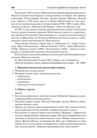 260	 Усі уроки зарубіжної літератури. 6 клас
В середине 1950-х годов к Паустовскому пришло мировое признание.
Писатель получил возможность путешествовать по Европе. Он побывал
в Болгарии, Чехословакии, Польше, Турции, Греции, Швеции, Италии
и др. странах; в 1965 долго жил на о. Капри. Впечатления от этих поез-
док легли в основу рассказов и путевых очерков 1950–1960-х годов: «Ита-
льянские встречи», «Мимолетный Париж», «Огни Ла-Манша» и др.
В 1965-м году путем сложных дипломатических интриг Советскому
Союзу удалось изменить решение Нобелевского комитета о присужде-
нии премии Константину Паустовскому и в самый последний момент
вручить ее Шолохову. А в Италии и Швеции уже были изданы в «нобе-
левской» серии однотомники К. Паустовского.
Паустовский написал серию книг о творчестве и о людях искус-
ства: «Орест Кипренский», «Исаак Левитан» (1937), «Тарас Шевченко»
(1939), «Повесть о лесах» (1949), «Золотая роза» (1956) — повесть о лите-
ратуре, о «прекрасной сущности писательского труда».
В последние годы жизни работал над большой автобиографической
эпопеей «Повесть о жизни».
К. Паустовский умер 14 июля 1968 в Тарусе, где и похоронен.
(Русские писатели и поэты. Краткий биографический словарь.— М., 2000)
2. Выявление читательских впечатлений учеников
	 Понравилась ли вам сказка?
	 Во время чтения каких эпизодов сказки вы:
—	огорчались;
—	волновались;
—	радовались;
—	вздохнули с облегчением?
3. Работа с текстом
Беседа
	 Где и когда происходит действие сказки? (В деревне Бережки, во вре-
мя Великой Отечественной войны.)
	 Назовите героев сказки. (Мельник Панкрат, мальчик Филька, бабка,
жители деревни, конь)
	 Можно ли считать героем произведения коня? (Да, потому что без
него не произошли бы те события, которые описаны в сказке.)
	Расскажите о главных героях этой истории. (Панкрат — деревенский
мельник, трудолюбивый, сердитый старик. Всю жизнь проработал он на
мельнице, и «мучная пыль навеки въелась» в него. Ребята считали его кол-
дуном. Мальчик Филька, по прозвищу Ну Тебя, жил в Бережках со своей
бабкой. Был он молчаливым и недоверчивым, и бабка часто обижалась на
него за неласковость. Любимым выражением было «Да ну тебя!»)
 