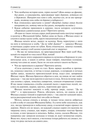 ІІ семестр	 261
	 Чем необычна история коня, героя сказки? (Конь воевал на фронте,
был ранен, и кавалеристы, проезжавшие через деревню, оставили его
в Бережках. Панкрат взял коня к себе, вылечил его, но не мог прокор-
мить, поэтому конь ходил по деревне и побирался.)
	 Как относились крестьяне к коню? (Каждый считал своим долгом
покормить его, потому что он был ранен, пострадал на войне.)
	 Какое событие произошло в деревне, после которого «случились
в Бережках удивительные дела»? Прочтите цитату.
«В один из таких теплых серых дней раненый конь постучал мордой
в калитку к Филькиной бабке. Бабки дома не было, а Филька сидел за
столом и жевал кусок хлеба, круто посыпанный солью.
Филька нехотя встал, вышел за калитку. Конь переступил с ноги
на ногу и потянулся к хлебу. “Да ну тебя! Дьявол!” — крикнул Филька
и наотмашь ударил коня по губам. Конь отшатнулся, замотал головой,
а Филька закинул хлеб далеко в рыхлый снег и закричал:
— На вас не напасешься, на христарадников! Вон твой хлеб! Иди,
копай его мордой из-под снега! Иди, копай!
И вот после этого злорадного окрика и случились в Бережках те уди-
вительные дела, о каких и сейчас люди говорят, покачивая головами,
потому что сами не знают, было ли это или ничего такого не было».
	 Что же произошло в деревне? Прочтите цитату.
«Слеза скатилась у коня из глаз. Конь заржал жалобно и протяж-
но, взмахнул хвостом, и тотчас в голых деревьях, в изгородях и печных
трубах завыл, засвистел пронзительный ветер, вздул снег, запорошил
Фильке горло. Филька бросился обратно в дом, но никак не мог найти
крыльца — так уже мело кругом и хлестало в глаза. Летела по ветру мерз-
лая солома с крыш, ломались скворечни, хлопали оторванные ставни.
И все выше взвивались столбы снежной пыли с окрестных полей, не-
слись на деревню, шурша, крутясь, перегоняя друг друга.
Филька вскочил наконец в избу, припер дверь, сказал: “Да ну
тебя!” — и прислушался. Ревела, обезумев, метель, но сквозь ее рев
Филька слышал тонкий и короткий свист,— так свистит конский хвост,
когда рассерженный конь бьет им себя по бокам.
Метель начала стихать к вечеру, и только тогда смогла добраться
к себе в избу от соседки Филькина бабка. А к ночи небо зазеленело, как
лед, звезды примерзли к небесному своду, и колючий мороз прошел по
деревне. Никто его не видел, но каждый слышал скрип его валенок по
твердому снегу, слышал, как мороз, озоруя, стискивал толстые бревна
в стенах, и они трещали и лопались. Бабка, плача, сказала Фильке, что
наверняка уже замерзли колодцы и теперь их ждет неминучая смерть.
Воды нет, мука у всех вышла, а мельница теперь работать не сможет, по-
тому что река застыла до самого дна».
 