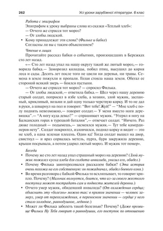 262	 Усі уроки зарубіжної літератури. 6 клас
Работа с эпиграфом
Эпиграфом к уроку выбраны слова из сказки «Теплый хлеб»:
— Отчего же стрясся тот мороз?
— От злобы людской.
	 Кому принадлежат эти слова? (Фильке и бабке)
Согласны ли вы с таким объяснением?
Чтение в лицах
Прочитайте рассказ бабки о событиях, произошедших в Бережках
сто лет назад.
«— Сто лет назад упал на нашу округу такой же лютый мороз,— го-
ворила бабка.— Заморозил колодцы, побил птиц, высушил до корня
леса и сады. Десять лет после того не цвели ни деревья, ни травы. Се-
мена в земле пожухли и пропали. Голая стояла наша земля. Обегал ее
стороной всякий зверь — боялся пустыни.
— Отчего же стрясся тот мороз? — спросил Филька.
— От злобы людской,— ответила бабка.— Шел через нашу деревню
старый солдат, попросил в избе хлеба, а хозяин, злой мужик, заспан-
ный, крикливый, возьми и дай одну только черствую корку. И то не дал
в руки, а швырнул на пол и говорит: “Вот тебе! Жуй!” — “Мне хлеб с по-
лу поднять невозможно,— говорит солдат.— У меня вместо ноги дере-
вяшка”.— “А ногу куда девал?” — спрашивает мужик. “Утерял я ногу на
Балканских горах в турецкой баталии”,— отвечает солдат. “Ничего. Раз
дюже голодный — подымешь,— засмеялся мужик.— Тут тебе камерди-
неров нету”. Солдат покряхтел, изловчился, поднял корку и видит — это
не хлеб, а одна зеленая плесень. Один яд! Тогда солдат вышел на двор,
свистнул — и враз сорвалась метель, пурга, буря закружила деревню,
крыши посрывала, а потом ударил лютый мороз. И мужик тот помер».
Беседа
	 Почему же сто лет назад упал страшный мороз на деревню? (Злой му-
жик пожалел куска хлеба для солдата-инвалида, унизил его, обидел.)
	 Почему Филька заинтересовался рассказом бабки? (Эта история
очень похожа на его собственную: он пожадничал, обидел боевого коня.)
	 Во время разговора с бабкой Филька то всхлипывает, то говорит хри-
пло. Почему? (Мальчик волнуется, боится, что из-за своего жесткого
поступка может пострадать сам и подвести жителей деревни.)
	 Отчего умер мужик, обидевший инвалида? (От охлаждения сердца;
объяснить эту «болезнь» можно так: в прямом значении — человек за-
мерз, умер от переохлаждения, в переносном значении — сердце у него
стало холодное, равнодушное, ледяное.)
	 Может ли Филька заболеть такой болезнью? Почему? (Даже прозви-
ще Фильки Ну Тебя говорит о равнодушии, его поступок по отношению
 