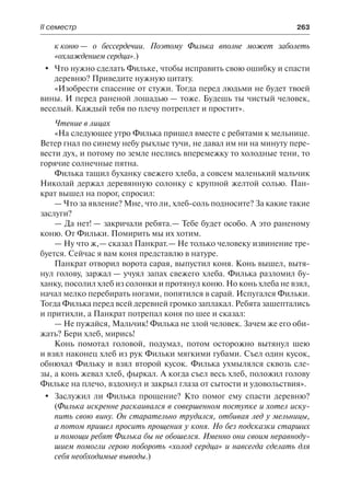 ІІ семестр	 263
к коню — о бессердечии. Поэтому Филька вполне может заболеть
«охлаждением сердца».)
	 Что нужно сделать Фильке, чтобы исправить свою ошибку и спасти
деревню? Приведите нужную цитату.
«Изобрести спасение от стужи. Тогда перед людьми не будет твоей
вины. И перед раненой лошадью — тоже. Будешь ты чистый человек,
веселый. Каждый тебя по плечу потреплет и простит».
Чтение в лицах
«На следующее утро Филька пришел вместе с ребятами к мельнице.
Ветер гнал по синему небу рыхлые тучи, не давал им ни на минуту пере-
вести дух, и потому по земле неслись вперемежку то холодные тени, то
горячие солнечные пятна.
Филька тащил буханку свежего хлеба, а совсем маленький мальчик
Николай держал деревянную солонку с крупной желтой солью. Пан-
крат вышел на порог, спросил:
— Что за явление? Мне, что ли, хлеб-соль подносите? За какие такие
заслуги?
— Да нет! — закричали ребята.— Тебе будет особо. А это раненому
коню. От Фильки. Помирить мы их хотим.
— Ну что ж,— сказал Панкрат.— Не только человеку извинение тре-
буется. Сейчас я вам коня представлю в натуре.
Панкрат отворил ворота сарая, выпустил коня. Конь вышел, вытя-
нул голову, заржал — учуял запах свежего хлеба. Филька разломил бу-
ханку, посолил хлеб из солонки и протянул коню. Но конь хлеба не взял,
начал мелко перебирать ногами, попятился в сарай. Испугался Фильки.
Тогда Филька перед всей деревней громко заплакал. Ребята зашептались
и притихли, а Панкрат потрепал коня по шее и сказал:
— Не пужайся, Мальчик! Филька не злой человек. Зачем же его оби-
жать? Бери хлеб, мирись!
Конь помотал головой, подумал, потом осторожно вытянул шею
и взял наконец хлеб из рук Фильки мягкими губами. Съел один кусок,
обнюхал Фильку и взял второй кусок. Филька ухмылялся сквозь сле-
зы, а конь жевал хлеб, фыркал. А когда съел весь хлеб, положил голову
Фильке на плечо, вздохнул и закрыл глаза от сытости и удовольствия».
	 Заслужил ли Филька прощение? Кто помог ему спасти деревню?
(Филька искренне раскаивался в совершенном поступке и хотел иску-
пить свою вину. Он старательно трудился, отбивая лед у мельницы,
а потом пришел просить прощения у коня. Но без подсказки старших
и помощи ребят Филька бы не обошелся. Именно они своим неравноду-
шием помогли герою побороть «холод сердца» и навсегда сделать для
себя необходимые выводы.)
 