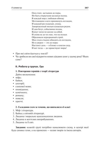ІІ семестр	 267
Они стоят, застывши до поры,
Но быть открытыми желанья полны.
Я каждый мир с любовью обвожу
Мечтающим в него проникнуть взглядом,
И каждый раз вздыхаю, ухожу,
Завороженный милым книжным рядом.
И дни бегут, событиями полны,
Влекут меня по жизни за собой.
И снова не до тех мне, что на полках
Образовали неразрывный строй.
Мне стало стыдно обводить их взглядом,
Но я уверен — это до поры:
Настанет день — я ближе к книгам сяду,
И вот тогда — да здравствуют миры!
	 Про які світи йдеться у поезії?
	 Чи зробили ви свої відкриття нових цікавих книг у цьому році? Яких
саме?
II. Робота у групах. Гра
1. Повторення термінів з теорії літератури
Дайте визначення:
	 міфу;
	 байки;
	 алегорії;
	 езопової мови;
	 оповідання;
	 комічного;
	 роману;
	 новели;
	 притчі.
2. Складання схем за темами, що вивчалися в 6 класі
1.	Міф і література.
2.	Байка у світовій літературі.
3.	Людина і моральне вдосконалення людини.
4.	Людина в життєвих випробуваннях.
5.	Людина та її світ.
Завдання: кожній групі потрібно намалювати схему, в центрі якої
буде символ теми, а на променях — назви творів та імена авторів.
 