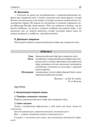 І семестр	 27
IV. Висновки
— Сьогодні на уроці ми познайомилися з давньокитайськими мі-
фами про створення світу і людей, дізналися про цікаві факти з історії
Китаю, які викликали у нас повагу та інтерес до цього самобутнього і та-
лановитого народу. Не можна не погодитися із думкою угорського по-
ета Шандора Петефі, який вважав: «Той, хто дивиться у минуле, так же
бачить майбутнє, як видно у дзеркалі глибоких вод високе небо». І ми
визнаємо, що, не знаючи минулого, історії, культури давніх часів, не
можна зазирнути у майбутнє, передбачити його.
V. Домашнє завдання
Підготувати переказ давньокитайського міфу про створення світу.
Урок № 5
	Тема.	 Давньоіндійський міф про створення світу
	 Мета:	 ознайомитиздавньоіндійськимміфомпроство-
рення світу та людей, працювати над переказом
міфу; розвивати зв’язне мовлення; виховувати
шанобливе ставлення до культури і традицій
інших народів.
	 Обладнання:	 головоломка; тексти міфів Давньої Індії, запис
народної індійської музики.
Пустеля — це Бог без людей.
О. де Бальзак
Хід уроку
І. Актуалізація опорних знань
1. Перевірка домашнього завдання
Переказ давньокитайського міфу про створення світу.
2. Ігрове завдання
Згідно з китайською міфологією, у світі діють дві сили: темна інь
і світла янь.
Інь ототожнюється з жіночим началом і позначається .
Янь — символ чоловічого начала і позначається .
Складіть з частинок цілі слова, що стосуються китайської міфо-
логії.
 