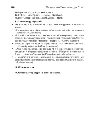 270	 Усі уроки зарубіжної літератури. 6 клас
3) Очумєлов, Єлдирін, Марлі, Хрюкін.
4) Дік Сенд, місіс Уелдон, Геркулес, Біллі Бонс.
5) Джон Сілвер, Бен Ган, Джим Хокінс, Грігсбі.
5. «З якого твору ці рядки?»
	 «Ти назавжди відповідальний за тих, кого приручив». («Маленький
принц»)
	 «Все довкола спало під місячним сяйвом. А на долоні в нього лежала
Посмішка». («Посмішка»)
	 «Я й досі прокидаюся від жаху, коли вві сні чую грізний гуркіт при-
бою біля його похмурих скель і пронизливий голос капітана Флінта,
що, вигукує без кінця: “Піастри! Піастри!”». («Острів скарбів»)
	 «Вовкове терпіння було незмірне, однак таке саме незмірне було
терпіння й у людини». («Жага до життя»)
	 «Отак після подорожі, що тривала 74 дні, з її штилями, північно-
західними й південно-західними вітрами, “Пілігрим” викинувся на
берег і розбився об рифи». («П’ятнадцятирічний капітан»)
	 «Непотрібний мотлох,— промовив я,— навіщо ти мені тепер? Всю
цю купу золота я охоче віддав би за будь-який із цих дешевих ножів».
(«Робінзон Крузо»)
III. Підсумки гри
IV. Список літератури на літні канікули
 