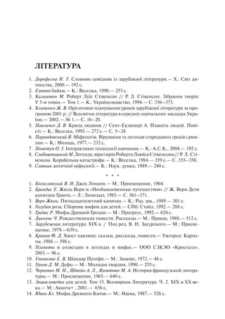 Література
1.	 Дорофєєва Н. Т. Словник-довідник із зарубіжної літератури.— X.: Світ ди-
тинства, 2000.— 192 с.
2.	 Езопові байки.— К.: Веселка, 1990.— 253 с.
3.	 Калинович М. Роберт Луїс Стівенсон // Р. Л. Стівенсон. Зібрання творів:
У 5-и томах.— Том 1.— К.: Українознавство, 1994.— С. 356–373.
4.	 Клименко Ж. В. Орієнтовне планування уроків зарубіжної літератури за про-
грамою 2001 р. // Всесвітня література в середніх навчальних закладах Укра-
їни.— 2002.— № 1.— С. 16–20.
5.	 Павличко Д. В. Крила людини // Сент-Екзюпері А. Планета людей. Пові-
сті.— К.: Веселка, 1993.— 272 с.— С. 5–24.
6.	 Парандовський Я. Міфологія. Вірування та легенди стародавніх греків і рим-
лян.— К.: Молодь, 1977.— 232 с.
7.	 Пометун О. І. Інтерактивні технології навчання.— К.: А.С.К., 2004.— 192 с.
8.	 СлабошпицькийМ.Легенда,віраімріяРобертаЛьюїсаСтівенсона//Р. Л. Сті-
венсон. Корабельна катастрофа.— К.: Веселка, 1984.— 359 с.— С. 355–358.
9.	 Словник античної міфології.— К.: Наук. думка, 1989.— 240 с.
* * *
1.	 Богословский В. Н. Джек Лондон.— М.: Просвещение, 1964.
2.	 Брандис Е. Жюль Верн и «Необыкновенные путешествия» // Ж. Верн Дети
капитана Гранта.— Л.: Лениздат, 1985.— С. 561–571.
3.	 Верн Жюль. Пятнадцатилетний капитан.— К.: Рад. шк., 1989.— 301 с.
4.	 Голубая роза. Сборник мифов для детей.— СПб: Стайл, 1992.— 288 с.
5.	 Грейвс Р. Мифы Древней Греции.— М.: Прогресс, 1992.— 624 с.
6.	 Диккенс Ч. Рождественские повести. Рассказы.— М.: Правда, 1988.— 512 с.
7.	 Зарубежная литература: ХІХ в. / Под ред. Я. Н. Засурского.— М.: Просве-
щение, 1979.—639 с.
8.	 Кривин Ф. Д. Хвост павлина: сказки, рассказы, повести.— Ужгород: Карпа-
ты, 1988.— 598 с.
9.	 Планеты и созвездия в легендах и мифах.— ООО СЗКЭО «Кристалл»,
2003.— 96 с.
10.	 Умнякова Е. В. Шандор Петефи.— М.: Знание, 1972.— 48 с.
11.	 Урнов Д. М. Дефо.— М.: Молодая гвардия, 1990.— 255 с.
12.	 Черневич М. Н., Штейн А. Л., Яхонтова М. А. История французской литера-
туры.— М.: Просвещение, 1965.— 640 с.
13.	 Энциклопедия для детей. Том 15. Всемирная Литература. Ч. 2. ХІХ и ХХ ве-
ка.— М.: Аванта+ , 2001.— 656 с.
14.	 Юань Кэ. Мифы Древнего Китая.— М.: Наука, 1987.— 528 с.
 