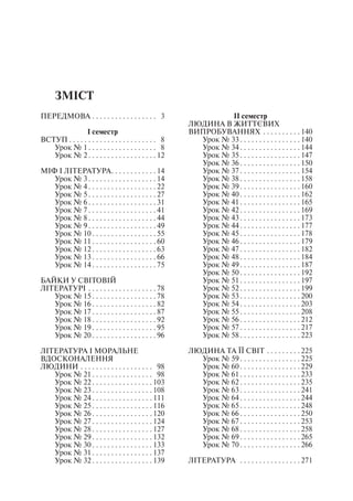 Зміст
Передмова . . . . . . . . . . . . . . . . . . 3
І семестр
Вступ  . . . . . . . . . . . . . . . . . . . . . . . 8
Урок № 1  . . . . . . . . . . . . . . . . . . 8
Урок № 2 . . . . . . . . . . . . . . . . .  12
Міф і література . . . . . . . . . . .  14
Урок № 3 . . . . . . . . . . . . . . . . .  14
Урок № 4 . . . . . . . . . . . . . . . . .  22
Урок № 5 . . . . . . . . . . . . . . . . .  27
Урок № 6 . . . . . . . . . . . . . . . . .  31
Урок № 7 . . . . . . . . . . . . . . . . .  41
Урок № 8 . . . . . . . . . . . . . . . . .  44
Урок № 9 . . . . . . . . . . . . . . . . .  49
Урок № 10  . . . . . . . . . . . . . . . .  55
Урок № 11  . . . . . . . . . . . . . . . .  60
Урок № 12  . . . . . . . . . . . . . . . .  63
Урок № 13  . . . . . . . . . . . . . . . .  66
Урок № 14  . . . . . . . . . . . . . . . .  75
Байки у світовій
літературі . . . . . . . . . . . . . . . . . .  78
Урок № 15  . . . . . . . . . . . . . . . .  78
Урок № 16  . . . . . . . . . . . . . . . .  82
Урок № 17  . . . . . . . . . . . . . . . .  87
Урок № 18  . . . . . . . . . . . . . . . .  92
Урок № 19  . . . . . . . . . . . . . . . .  95
Урок № 20  . . . . . . . . . . . . . . . .  96
Література і моральне
вдосконалення
людини . . . . . . . . . . . . . . . . . . . . 98
Урок № 21  . . . . . . . . . . . . . . . . 98
Урок № 22 . . . . . . . . . . . . . . .  103
Урок № 23 . . . . . . . . . . . . . . .  108
Урок № 24 . . . . . . . . . . . . . . .  111
Урок № 25 . . . . . . . . . . . . . . .  116
Урок № 26  . . . . . . . . . . . . . . .  120
Урок № 27  . . . . . . . . . . . . . . .  124
Урок № 28  . . . . . . . . . . . . . . .  127
Урок № 29  . . . . . . . . . . . . . . .  132
Урок № 30  . . . . . . . . . . . . . . .  133
Урок № 31  . . . . . . . . . . . . . . .  137
Урок № 32 . . . . . . . . . . . . . . .  139
ІІ семестр
Людина в життєвих
випробуваннях . . . . . . . . . .  140
Урок № 33 . . . . . . . . . . . . . . .  140
Урок № 34 . . . . . . . . . . . . . . .  144
Урок № 35 . . . . . . . . . . . . . . .  147
Урок № 36  . . . . . . . . . . . . . . .  150
Урок № 37  . . . . . . . . . . . . . . .  154
Урок № 38  . . . . . . . . . . . . . . .  158
Урок № 39  . . . . . . . . . . . . . . .  160
Урок № 40  . . . . . . . . . . . . . . .  162
Урок № 41  . . . . . . . . . . . . . . .  165
Урок № 42 . . . . . . . . . . . . . . .  169
Урок № 43 . . . . . . . . . . . . . . .  173
Урок № 44 . . . . . . . . . . . . . . .  177
Урок № 45 . . . . . . . . . . . . . . .  178
Урок № 46  . . . . . . . . . . . . . . .  179
Урок № 47  . . . . . . . . . . . . . . .  182
Урок № 48  . . . . . . . . . . . . . . .  184
Урок № 49  . . . . . . . . . . . . . . .  187
Урок № 50  . . . . . . . . . . . . . . .  192
Урок № 51  . . . . . . . . . . . . . . .  197
Урок № 52 . . . . . . . . . . . . . . .  199
Урок № 53 . . . . . . . . . . . . . . .  200
Урок № 54 . . . . . . . . . . . . . . .  203
Урок № 55 . . . . . . . . . . . . . . .  208
Урок № 56  . . . . . . . . . . . . . . .  212
Урок № 57  . . . . . . . . . . . . . . .  217
Урок № 58  . . . . . . . . . . . . . . .  223
Людина та її світ . . . . . . . . .  225
Урок № 59  . . . . . . . . . . . . . . .  225
Урок № 60  . . . . . . . . . . . . . . .  229
Урок № 61  . . . . . . . . . . . . . . .  233
Урок № 62  . . . . . . . . . . . . . . .  235
Урок № 63  . . . . . . . . . . . . . . .  241
Урок № 64  . . . . . . . . . . . . . . .  244
Урок № 65  . . . . . . . . . . . . . . .  248
Урок № 66  . . . . . . . . . . . . . . .  250
Урок № 67  . . . . . . . . . . . . . . .  253
Урок № 68  . . . . . . . . . . . . . . .  258
Урок № 69  . . . . . . . . . . . . . . .  265
Урок № 70  . . . . . . . . . . . . . . .  266
Література  . . . . . . . . . . . . . . . .  271
 
