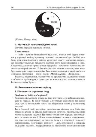 28	 Усі уроки зарубіжної літератури. 6 клас
(Нюйва, Паньгу, яйце)
ІІ. Мотивація навчальної діяльності
Звучить народна індійська музика.
Слово вчителя
— Індія — країна багатовікової культури, витоки якої беруть поча-
ток у другому і навіть у третьому тисячоліттях до нашої ери. Індійці зро-
били величезний внесок у світову культуру і науку. Наприклад, цифри,
що використовуються більшістю народів світу, були винайдені в Індії.
Європейці дізналися про ці цифри від арабів, і тому вони помилково на-
зиваються «арабськими». Роботи індійських вчених започаткували алге-
бру, геометрію та тригонометрію. Всесвітньо відомими є давні пам’ятки
індійської літератури — епічні поеми «Махабхарата» і «Рамаяна».
Індійські художники, скульптори та архітектори залишили чудові
пам’ятники архітектури, скульптури та живопису, які здавна уславили
Індію як «країну Чудес».
ІІІ. Вивчення нового матеріалу
1. Підготовка до сприйняття твору
Особливості індійської міфології
	 Давньоіндійські міфи зовсім не такі популярні, як міфи скандинав-
ські чи грецькі. Та вони увійшли у літературу цієї країни так давно
(від 3 до 3,5 тисяч років тому), що збереглися майже у незмінному
вигляді.
	 Боги Давньої Індії, звичайно, схожі на вже відомих нам богів. Але
зовсім не схожа на все, що вже знайомо читачеві, та роль, яку в цих
міфах відіграють мудреці. Це знавці священних обрядів, що володі-
ють таємницями магії. Вони зазвичай божественного походження,
але досягають могутності не завдяки йому, а в результаті тривалого
відлюдництва. Їхні чудесні здібності — дар, отриманий у нагороду
за духовні подвиги. Зосередившись на пізнанні та виконанні вищих
 
