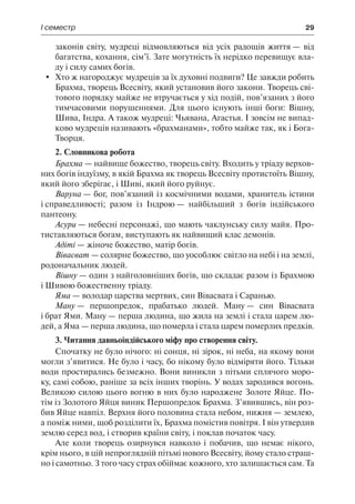 І семестр	 29
законів світу, мудреці відмовляються від усіх радощів життя — від
багатства, кохання, сім’ї. Зате могутність їх нерідко перевищує вла-
ду і силу самих богів.
	 Хто ж нагороджує мудреців за їх духовні подвиги? Це завжди робить
Брахма, творець Всесвіту, який установив його закони. Творець сві-
тового порядку майже не втручається у хід подій, пов’язаних з його
тимчасовими порушеннями. Для цього існують інші боги: Вішну,
Шива, Індра. А також мудреці: Чьявана, Агастья. І зовсім не випад-
ково мудреців називають «брахманами», тобто майже так, як і Бога-
Творця.
2. Словникова робота
Брахма — найвище божество, творець світу. Входить у тріаду верхов-
них богів індуїзму, в якій Брахма як творець Всесвіту протистоїть Вішну,
який його зберігає, і Шиві, який його руйнує.
Варуна — бог, пов’язаний із космічними водами, хранитель істини
і справедливості; разом із Індрою — найбільший з богів індійського
пантеону.
Асури — небесні персонажі, що мають чаклунську силу майя. Про-
тиставляються богам, виступають як найвищий клас демонів.
Адіті — жіноче божество, матір богів.
Вівасват — солярне божество, що уособлює світло на небі і на землі,
родоначальник людей.
Вішну — один з найголовніших богів, що складає разом із Брахмою
і Шивою божественну тріаду.
Яма — володар царства мертвих, син Вівасвата і Саранью.
Ману — першопредок, прабатько людей. Ману — син Вівасвата
і брат Ями. Ману — перша людина, що жила на землі і стала царем лю-
дей, а Яма — перша людина, що померла і стала царем померлих предків.
3. Читання давньоіндійського міфу про створення світу.
Спочатку не було нічого: ні сонця, ні зірок, ні неба, на якому вони
могли з’явитися. Не було і часу, бо нікому було відміряти його. Тільки
води простирались безмежно. Вони виникли з пітьми сплячого моро-
ку, самі собою, раніше за всіх інших творінь. У водах зародився вогонь.
Великою силою цього вогню в них було народжене Золоте Яйце. По-
тім із Золотого Яйця виник Першопредок Брахма. З’явившись, він роз-
бив Яйце навпіл. Верхня його половина стала небом, нижня — землею,
а поміж ними, щоб розділити їх, Брахма помістив повітря. І він утвердив
землю серед вод, і створив країни світу, і поклав початок часу.
Але коли творець озирнувся навколо і побачив, що немає нікого,
крім нього, в цій непроглядній пітьмі нового Всесвіту, йому стало страш-
но і самотньо. З того часу страх обіймає кожного, хто залишається сам. Та
 