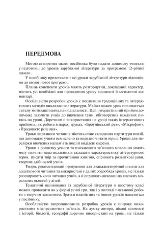 Передмова
Метою створення цього посібника було надати допомогу вчителю
у підготовці до уроків зарубіжної літератури за програмою 12-річної
школи.
У посібнику представлені всі уроки зарубіжної літератури відповід-
но до вимог нової програми.
Плани-конспекти уроків мають розгорнутий, докладний характер,
містять усі необхідні для проведення уроку відомості й методичні ко-
ментарі.
Особливістю розробок уроків є поєднання традиційних та інтерак-
тивних методів викладання літератури. Майже кожен урок починається
з етапу мотивації навчальної діяльності. Цей інтерактивний прийом до-
поможе залучити учнів до вивчення теми, обговорення важливих пи-
тань на уроці. Доречним є використання на уроці таких інтерактивних
прийомів, як робота в парах, групах, «Броунівський рух», «Мікрофон»,
«Продовжте речення».
Уроки виразного читання містять опис складання партитури поезії,
що допомагає учням осмислено та виразно читати вірші. Уроки для пе-
ревірки вивчених напам’ять поезій виділені окремо.
Уроки з розвитку усного та письмового зв’язного мовлення мають
мету навчити шестикласників складати характеристику літературного
героя, писати твір за прочитаною книгою, сприяють розвиткові уяви,
творчих здібностей учнів.
Твори, рекомендовані програмою для дванадцятирічної школи для
додаткового читання та використані у даних розробках уроків, не тільки
розширюють коло читання учнів, а й сприяють вихованню високих мо-
ральних якостей у дітей.
Тематичні оцінювання із зарубіжної літератури в шостому класі
можна проводити як у формі усної гри, так і у вигляді письмової робо-
ти з творчим завданням. Зразки планів цих та інших уроків наводяться
у посібнику.
Особливістю запропонованих розробок уроків є широке вико-
ристання міжпредметних зв’язків. На думку автора, цікаві відомості
з історії, біології, географії доречно використані на уроці, не тільки
 