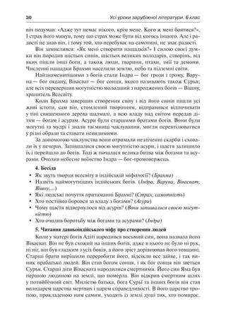 30	 Усі уроки зарубіжної літератури. 6 клас
він подумав: «Адже тут немає нікого, крім мене. Кого ж мені боятися?».
І страх його минув, тому що страх може бути від когось іншого. Але і ра-
дості не знав він, і тому той, хто перебуває на самотині, не знає радості.
Він замислився: «Як мені створити нащадків?» І силою своєї дум-
ки він породив шістьох синів, шістьох великих володарів, створінь, від
яких пішли інші боги, а також люди, тварини, птахи, змії та демони.
Численні нащадки Брахми населили землю, небо та підземні світи.
Найзнаменитішими з богів стали Індра — бог грози і грому, Вару-
на — бог океану, Вівасват — бог сонця, якого називають також Сурья;
але всіх перевершив могутністю молодший з народжених богів — Вішну,
хранитель Всесвіту.
Коли Брахма завершив створення світу і від його синів пішли усі
живі істоти, сам він, стомлений творінням, відправився відпочивати
у тіні священного дерева шалмалі, а всю владу над світом передав ді-
тям — богам і асурам. Асури були старшими братами богів. Вони були
могутні та мудрі і знали таємниці чаклування, могли перевтілюватися
у різні образи та ставати невидимими.
За допомогою чаклунства вони отримали незліченні скарби і схова-
ли їх у печерах. Запишалися своєю могутністю асури, і щастя залишило
їх і перейшло до богів. Тоді ж почалася велика битва між богами та асу-
рами. Очолив небесне воїнство Індра — бог-громовержець.
4. Бесіда
	 Як звуть творця всесвіту в індійській міфології? (Брахма)
	 Назвіть наймогутніших індійських богів. (Індра, Варуна, Вівасват,
Вішну,...)
	 Які людські почуття притаманні Брахмі? (Страх, самотність)
	 Хто постійно боровся за владу з богами? (Асури)
	 Чому щастя відвернулося від асурів? (Вони запишалися своєю могут-
ністю)
	 Хто очолив боротьбу між богами та асурами? (Індра)
5. Читання давньоіндійського міфу про створення людей
Коли у матері богів Адіті народився восьмий син, вона назвала його
Вівасват. Він не був схожий на інших богів, адже в нього не було ні рук,
ні ніг, він був гладким з усіх боків, а його зріст дорівнював його товщині.
Старші брати вирішили переробити його, відсікли все зайве, і так ви-
ник прабатько людей. Він став богом сонця, і як бог сонця він зветься
Сурья. Старші діти Вівасвата народилися смертними. Його син Яма був
першою людиною на землі, що померла. Він відкрив смертним шлях
у потойбічний світ. Милістю батька, бога Сурьї та інших богів він став
володарем царства мертвих і царем справедливості. В його царство тро-
пою, прокладеною ним самим, уходять із землі душі тих, хто помирає.
 