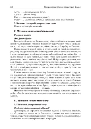 32	 Усі уроки зарубіжної літератури. 6 клас
Асури — ... (старші брати богів).
Адіті — ... (мати богів).
Яма — ... (володар царства мертвих).
Ману — ... (смертний, від якого народилися люди після потопу).
2. Виставка ілюстрацій до прочитаних творів
Коментарі авторів малюнків.
ІІ. Мотивація навчальної діяльності
Розповідь вчителя
Про Давню Грецію
Багато століть тому на Балканському півострові оселився народ, який
потім стали називати греками. На відміну від сучасних греків, ми нази-
ваємо той народ давніми греками, або еллінами, а їх країну — Елладою.
Важко назвати інший народ в історії, який за такий короткий пе-
ріод часу подарував світові стільки чудових зразків високого мистецтва
і не меншою мірою переймався ідеями доблесті і честі, як елліни. Життя
цього народу не було легким, але давні греки були одним із найжиттє-
радісніших і життєлюбних народів в історії. Це був народ-трудівник, на-
род-борець, що приніс людству ідеї патріотизму і дав зразки громадян-
ської доблесті. Це був народ-мудрець, що замислювався над будовою
Всесвіту, розмірковував про те, що таке матерія і дух, простір і час, що
таке добро, а що — зло.
Елліни залишили народам світу багатий спадок: величні споруди,
які вважаються найкрасивішими у світі, чудові мармурові і бронзові
статуї та видатні літературні твори, які люди читають і зараз, хоча вони
написані мовою, якою вже давно ніхто не говорить на землі. Одними
з найвідоміших є героїчні поеми Гомера «Іліада» та «Одіссея», де йдеться
про те, як греки облягали місто Трою, та про пригоди та поневіряння
одного з учасників цієї війни — Одіссея.
Неможливо сьогодні уявити світову літературу, живопис, скульпту-
ру без образів, запозичених з давньогрецьких міфів, що залишилися від
еллінів.
ІІІ. Вивчення нового матеріалу
1. Підготовка до сприйняття твору
Особливості давньогрецької міфології
Давньогрецька міфологія вважається однією з найбільш відомих,
які збереглися до наших часів. Вона стала основою для виникнення ан-
тичної літератури (літератури давніх греків і римлян), яка справедливо
вважається колискою європейської літератури.
 
