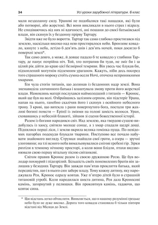 34	 Усі уроки зарубіжної літератури. 6 клас
мали нездоланну силу. Уранові не подобалися такі нащадки, які були
або потворні, або жорстокі. Всі вони викликали в нього страх і відразу.
Не сподіваючись від них ні вдячності, ані пошани до своєї батьківської
влади, він скинув їх у бездонну прірву Тартару.
Звідти вже не було вороття. Тартар так само глибоко простягався під
землею, наскільки високо над нею простиралося небо. Бронзове ковад-
ло, кинуте з неба, летіло б дев’ять днів і дев’ять ночей, поки досягло б
поверхні землі*.
Так само довго, а може, й довше падало б те ковадло у глибини Тар-
тару, де панує потрійна ніч. Той, хто потрапив би туди, не зміг би і за
цілий рік дійти до краю цієї безмірної темряви. Він увесь час блукав би,
підхоплений могутнім підземним ураганом. Кажуть, ніби десь посеред
того страшного мороку стоїть сумна оселя Ночі, оточена непроникними
хмарами.
Гея чула стогін титанів, що долинав із бездонних надр землі. Вона
зненавиділа злочинного батька і влаштувала змову проти його жорсткої
влади. Намовлянь матері послухався наймолодший з титанів — Кронос,
який ще був на волі. Озброївшись залізним серпом, він підстеріг Урана,
напав на нього, ганебно скалічив його і скинув з осяйного небесного
трону. З крові, що витекла з рани повергнутого бога, постали три жах-
ливі богині помсти — Ерінії із зміями на голові замість волосся. Уран,
сховавшись у небесній блакиті, зійшов зі сцени божественної історії.
Разом із богами народився світ. Над землею, яка твердою сушею ви-
добулась із хаосу, світило молоде сонце, а з хмар спадали щедрі дощі.
Піднялися перші ліси, і землю вкрила велика гомінка пуща. По невідо-
мих пагорбах подекуди блукали тварини. Поступово все почало набу-
вати знайомого вигляду. Струмки знайшли свої гроти, а озера — зручні
улоговини; на тлі ясного неба вимальовувалися снігові гребені гір. Зірки
ряхтіли в темному нічному просторі, а коли вони блідли, птахи видзво-
нювали свою першу вітальну пісню світанкові.
Світом правив Кронос разом із своєю дружиною Реєю. Це був во-
лодар похмурий і підозрілий. Більшість своїх поневолених братів він за-
лишив у безоднях Тартару. Він завжди пам’ятав прокляття батька, який
передвістив, що і в нього син забере владу. Тому кожну дитину, яку наро-
джувала Рея, Кронос одразу ковтав. Уже п’ятеро дітей було в страшній
титановій утробі. Коли народилася шоста дитина, Рея дала Кроносові
камінь, загорнутий у пелюшки. Він проковтнув камінь, гадаючи, що
ковтає сина.
*	 Цю відстань легко обчислити. Виявляється, що в нашому розумінні грецьке
небо було не дуже високе. Дорога того ковадла становила б тільки півтори
відстані від Місяця до Землі.
 