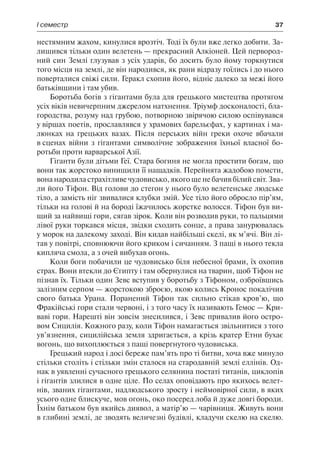 І семестр	 37
нестямним жахом, кинулися врозтіч. Тоді їх були вже легко добити. За-
лишився тільки один велетень — прекрасний Алкіоней. Цей первород-
ний син Землі глузував з усіх ударів, бо досить було йому торкнутися
того місця на землі, де він народився, як рани відразу гоїлись і до нього
поверталися свіжі сили. Геракл схопив його, відніс далеко за межі його
батьківщини і там убив.
Боротьба богів з гігантами була для грецького мистецтва протягом
усіх віків невичерпним джерелом натхнення. Тріумф досконалості, бла-
городства, розуму над грубою, потворною звірячою силою оспівувався
у віршах поетів, прославлявся у храмових барельєфах, у картинах і ма-
люнках на грецьких вазах. Після перських війн греки охоче вбачали
в сценах війни з гігантами символічне зображення їхньої власної бо-
ротьби проти варварської Азії.
Гіганти були дітьми Геї. Стара богиня не могла простити богам, що
вони так жорстоко винищили її нащадків. Перейнята жадобою помсти,
вона народила страхітливе чудовисько, якого ще не бачив білий світ. Зва-
ли його Тіфон. Від голови до стегон у нього було велетенське людське
тіло, а замість ніг звивалися клубки змій. Усе тіло його обросло пір’ям,
тільки на голові й на бороді їжачилось жорстке волосся. Тіфон був ви-
щий за найвищі гори, сягав зірок. Коли він розводив руки, то пальцями
лівої руки торкався місця, звідки сходить сонце, а права занурювалась
у морок на далекому заході. Він кидав найбільші скелі, як м’ячі. Він лі-
тав у повітрі, сповнюючи його криком і сичанням. З пащі в нього текла
кипляча смола, а з очей вибухав огонь.
Коли боги побачили це чудовисько біля небесної брами, їх охопив
страх. Вони втекли до Єгипту і там обернулися на тварин, щоб Тіфон не
пізнав їх. Тільки один Зевс вступив у боротьбу з Тіфоном, озброївшись
залізним серпом — жорстокою зброєю, якою колись Кронос покалічив
свого батька Урана. Поранений Тіфон так сильно стікав кров’ю, що
Фракійські гори стали червоні, і з того часу їх називають Гемос — Кри-
ваві гори. Нарешті він зовсім знесилився, і Зевс привалив його остро-
вом Сицилія. Кожного разу, коли Тіфон намагається звільнитися з того
ув’язнення, сицилійська земля здригається, а крізь кратер Етни бухає
вогонь, що вихоплюється з пащі повергнутого чудовиська.
Грецький народ і досі береже пам’ять про ті битви, хоча вже минуло
стільки століть і стільки змін сталося на стародавній землі еллінів. Од-
нак в уявленні сучасного грецького селянина постаті титанів, циклопів
і гігантів злилися в одне ціле. По селах оповідають про якихось велет-
нів, званих гігантами, надлюдського зросту і неймовірної сили, в яких
усього одне блискуче, мов огонь, око посеред лоба й дуже довгі бороди.
Їхнім батьком був якийсь диявол, а матір’ю — чарівниця. Живуть вони
в глибині землі, де зводять величезні будівлі, кладучи скелю на скелю.
 